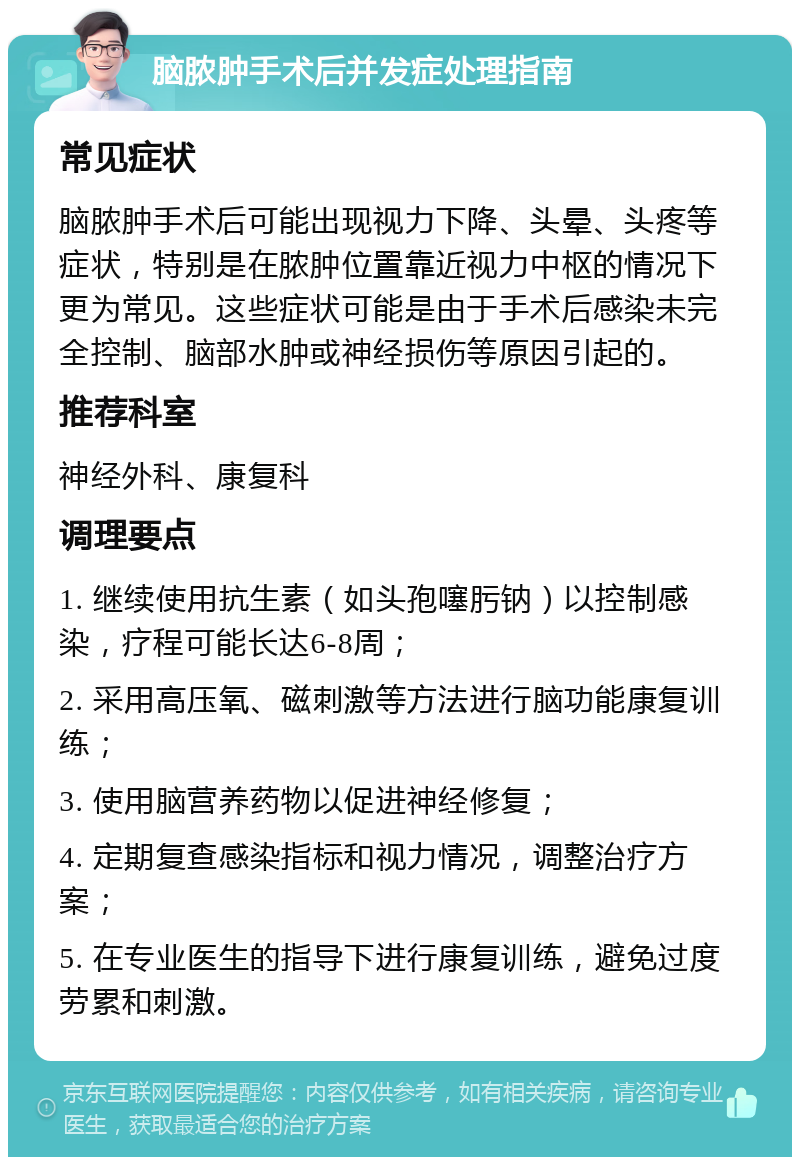 脑脓肿手术后并发症处理指南 常见症状 脑脓肿手术后可能出现视力下降、头晕、头疼等症状，特别是在脓肿位置靠近视力中枢的情况下更为常见。这些症状可能是由于手术后感染未完全控制、脑部水肿或神经损伤等原因引起的。 推荐科室 神经外科、康复科 调理要点 1. 继续使用抗生素（如头孢噻肟钠）以控制感染，疗程可能长达6-8周； 2. 采用高压氧、磁刺激等方法进行脑功能康复训练； 3. 使用脑营养药物以促进神经修复； 4. 定期复查感染指标和视力情况，调整治疗方案； 5. 在专业医生的指导下进行康复训练，避免过度劳累和刺激。