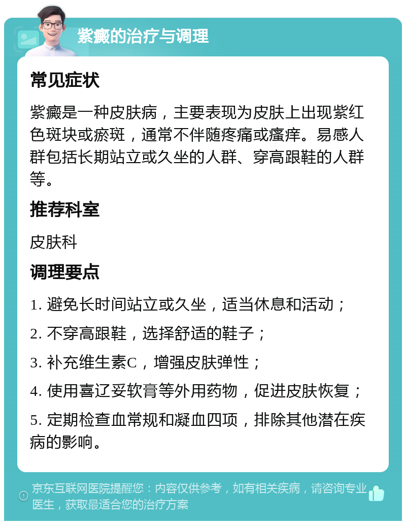 紫癜的治疗与调理 常见症状 紫癜是一种皮肤病，主要表现为皮肤上出现紫红色斑块或瘀斑，通常不伴随疼痛或瘙痒。易感人群包括长期站立或久坐的人群、穿高跟鞋的人群等。 推荐科室 皮肤科 调理要点 1. 避免长时间站立或久坐，适当休息和活动； 2. 不穿高跟鞋，选择舒适的鞋子； 3. 补充维生素C，增强皮肤弹性； 4. 使用喜辽妥软膏等外用药物，促进皮肤恢复； 5. 定期检查血常规和凝血四项，排除其他潜在疾病的影响。