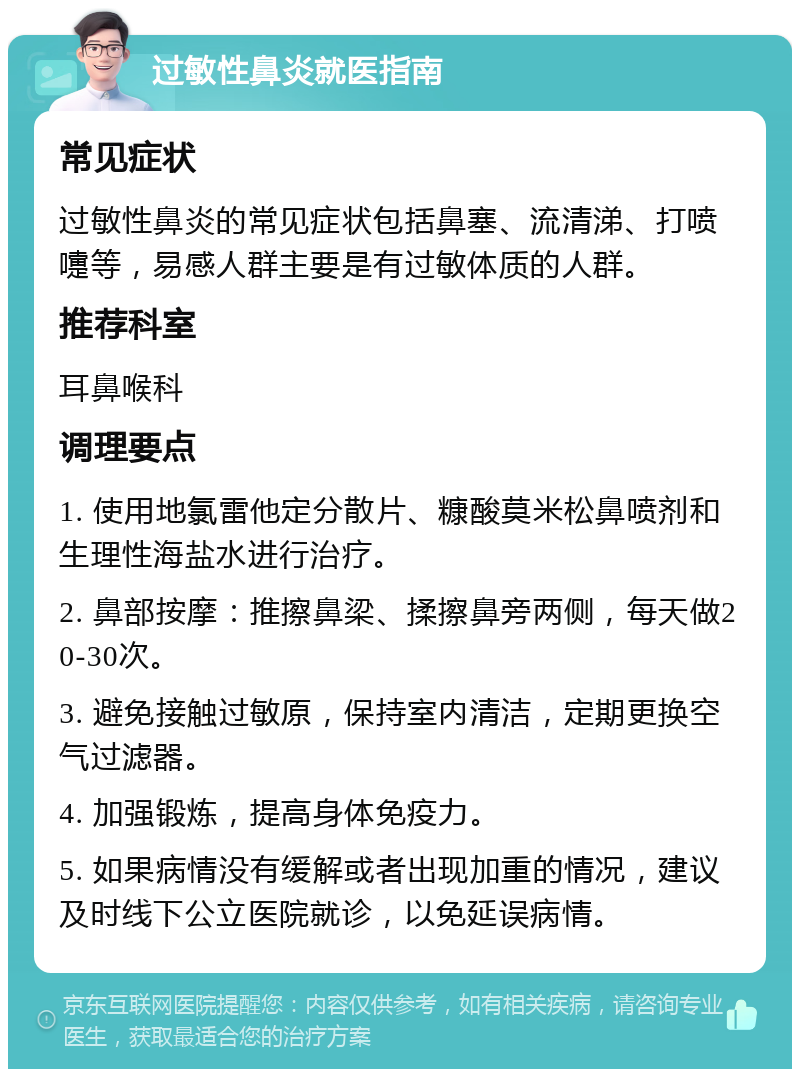 过敏性鼻炎就医指南 常见症状 过敏性鼻炎的常见症状包括鼻塞、流清涕、打喷嚏等，易感人群主要是有过敏体质的人群。 推荐科室 耳鼻喉科 调理要点 1. 使用地氯雷他定分散片、糠酸莫米松鼻喷剂和生理性海盐水进行治疗。 2. 鼻部按摩：推擦鼻梁、揉擦鼻旁两侧，每天做20-30次。 3. 避免接触过敏原，保持室内清洁，定期更换空气过滤器。 4. 加强锻炼，提高身体免疫力。 5. 如果病情没有缓解或者出现加重的情况，建议及时线下公立医院就诊，以免延误病情。