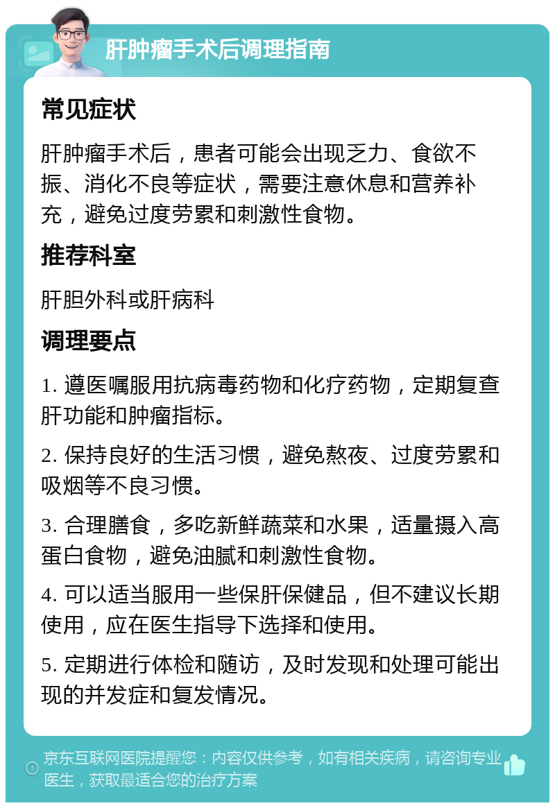 肝肿瘤手术后调理指南 常见症状 肝肿瘤手术后，患者可能会出现乏力、食欲不振、消化不良等症状，需要注意休息和营养补充，避免过度劳累和刺激性食物。 推荐科室 肝胆外科或肝病科 调理要点 1. 遵医嘱服用抗病毒药物和化疗药物，定期复查肝功能和肿瘤指标。 2. 保持良好的生活习惯，避免熬夜、过度劳累和吸烟等不良习惯。 3. 合理膳食，多吃新鲜蔬菜和水果，适量摄入高蛋白食物，避免油腻和刺激性食物。 4. 可以适当服用一些保肝保健品，但不建议长期使用，应在医生指导下选择和使用。 5. 定期进行体检和随访，及时发现和处理可能出现的并发症和复发情况。