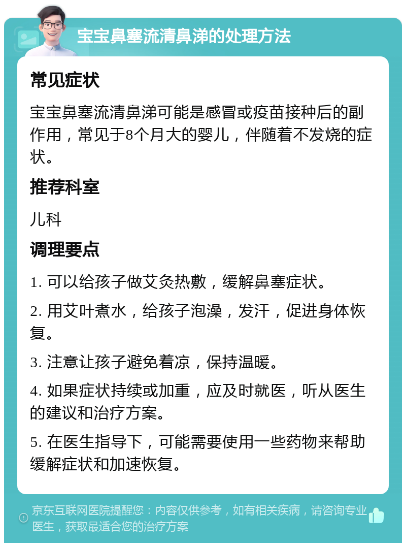 宝宝鼻塞流清鼻涕的处理方法 常见症状 宝宝鼻塞流清鼻涕可能是感冒或疫苗接种后的副作用，常见于8个月大的婴儿，伴随着不发烧的症状。 推荐科室 儿科 调理要点 1. 可以给孩子做艾灸热敷，缓解鼻塞症状。 2. 用艾叶煮水，给孩子泡澡，发汗，促进身体恢复。 3. 注意让孩子避免着凉，保持温暖。 4. 如果症状持续或加重，应及时就医，听从医生的建议和治疗方案。 5. 在医生指导下，可能需要使用一些药物来帮助缓解症状和加速恢复。