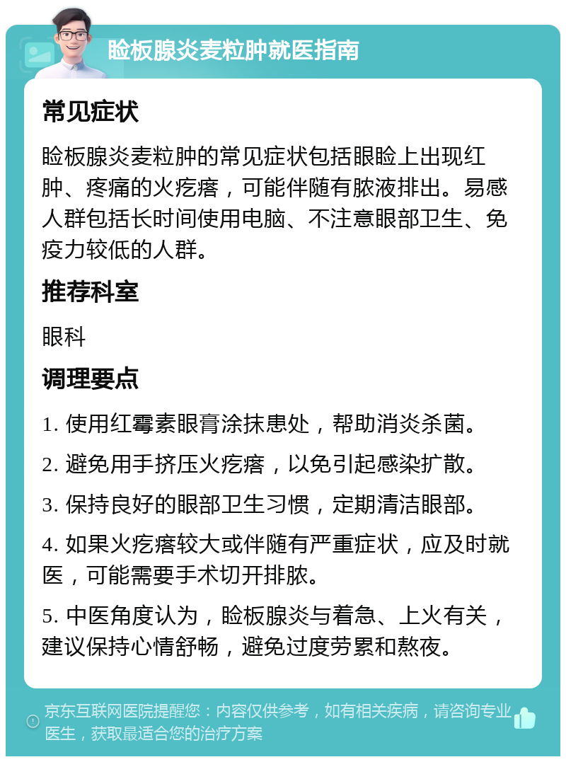 睑板腺炎麦粒肿就医指南 常见症状 睑板腺炎麦粒肿的常见症状包括眼睑上出现红肿、疼痛的火疙瘩，可能伴随有脓液排出。易感人群包括长时间使用电脑、不注意眼部卫生、免疫力较低的人群。 推荐科室 眼科 调理要点 1. 使用红霉素眼膏涂抹患处，帮助消炎杀菌。 2. 避免用手挤压火疙瘩，以免引起感染扩散。 3. 保持良好的眼部卫生习惯，定期清洁眼部。 4. 如果火疙瘩较大或伴随有严重症状，应及时就医，可能需要手术切开排脓。 5. 中医角度认为，睑板腺炎与着急、上火有关，建议保持心情舒畅，避免过度劳累和熬夜。