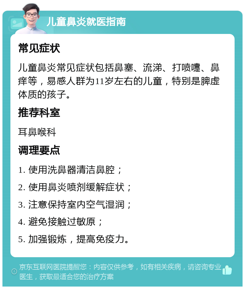 儿童鼻炎就医指南 常见症状 儿童鼻炎常见症状包括鼻塞、流涕、打喷嚏、鼻痒等，易感人群为11岁左右的儿童，特别是脾虚体质的孩子。 推荐科室 耳鼻喉科 调理要点 1. 使用洗鼻器清洁鼻腔； 2. 使用鼻炎喷剂缓解症状； 3. 注意保持室内空气湿润； 4. 避免接触过敏原； 5. 加强锻炼，提高免疫力。