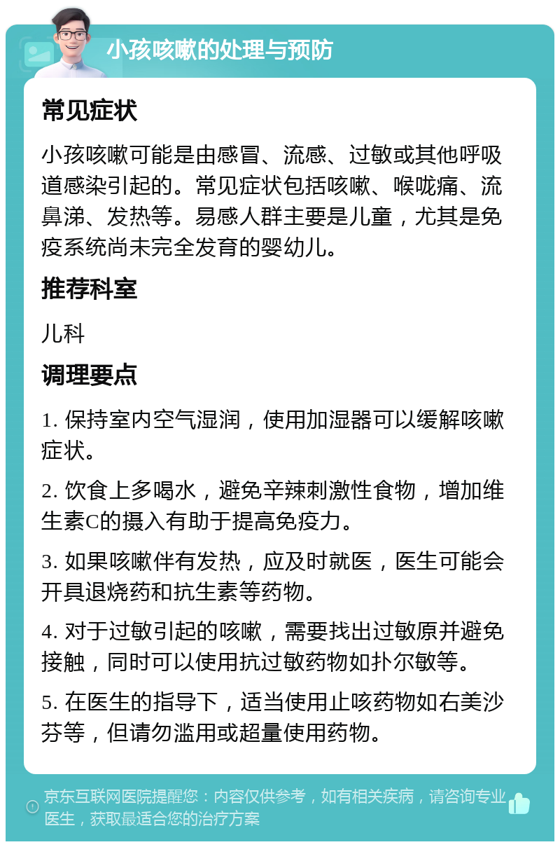 小孩咳嗽的处理与预防 常见症状 小孩咳嗽可能是由感冒、流感、过敏或其他呼吸道感染引起的。常见症状包括咳嗽、喉咙痛、流鼻涕、发热等。易感人群主要是儿童，尤其是免疫系统尚未完全发育的婴幼儿。 推荐科室 儿科 调理要点 1. 保持室内空气湿润，使用加湿器可以缓解咳嗽症状。 2. 饮食上多喝水，避免辛辣刺激性食物，增加维生素C的摄入有助于提高免疫力。 3. 如果咳嗽伴有发热，应及时就医，医生可能会开具退烧药和抗生素等药物。 4. 对于过敏引起的咳嗽，需要找出过敏原并避免接触，同时可以使用抗过敏药物如扑尔敏等。 5. 在医生的指导下，适当使用止咳药物如右美沙芬等，但请勿滥用或超量使用药物。