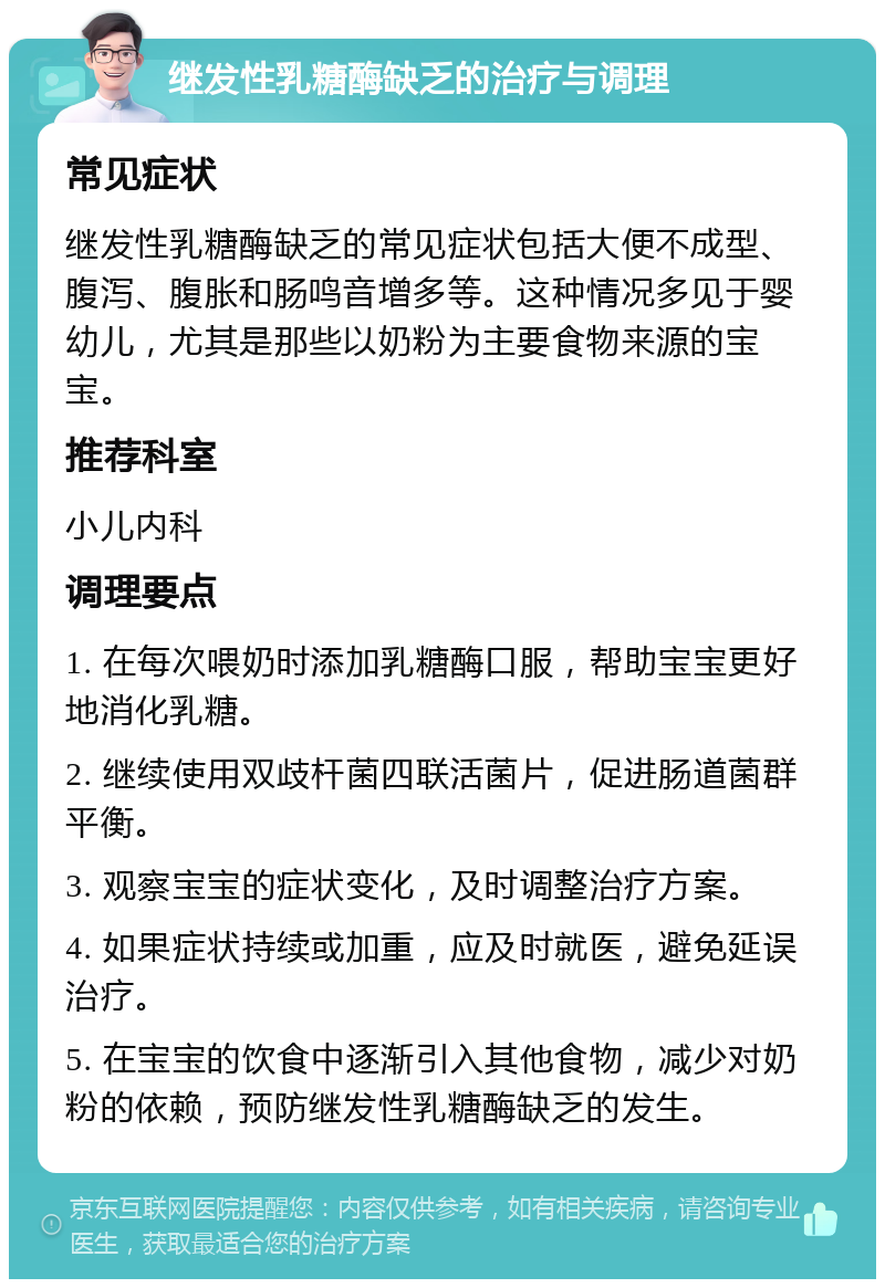 继发性乳糖酶缺乏的治疗与调理 常见症状 继发性乳糖酶缺乏的常见症状包括大便不成型、腹泻、腹胀和肠鸣音增多等。这种情况多见于婴幼儿，尤其是那些以奶粉为主要食物来源的宝宝。 推荐科室 小儿内科 调理要点 1. 在每次喂奶时添加乳糖酶口服，帮助宝宝更好地消化乳糖。 2. 继续使用双歧杆菌四联活菌片，促进肠道菌群平衡。 3. 观察宝宝的症状变化，及时调整治疗方案。 4. 如果症状持续或加重，应及时就医，避免延误治疗。 5. 在宝宝的饮食中逐渐引入其他食物，减少对奶粉的依赖，预防继发性乳糖酶缺乏的发生。