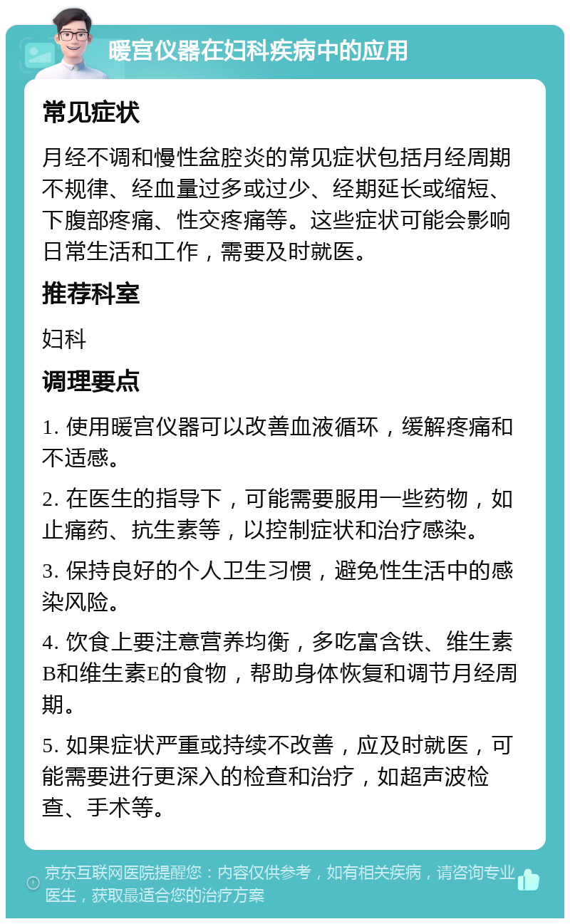 暖宫仪器在妇科疾病中的应用 常见症状 月经不调和慢性盆腔炎的常见症状包括月经周期不规律、经血量过多或过少、经期延长或缩短、下腹部疼痛、性交疼痛等。这些症状可能会影响日常生活和工作，需要及时就医。 推荐科室 妇科 调理要点 1. 使用暖宫仪器可以改善血液循环，缓解疼痛和不适感。 2. 在医生的指导下，可能需要服用一些药物，如止痛药、抗生素等，以控制症状和治疗感染。 3. 保持良好的个人卫生习惯，避免性生活中的感染风险。 4. 饮食上要注意营养均衡，多吃富含铁、维生素B和维生素E的食物，帮助身体恢复和调节月经周期。 5. 如果症状严重或持续不改善，应及时就医，可能需要进行更深入的检查和治疗，如超声波检查、手术等。