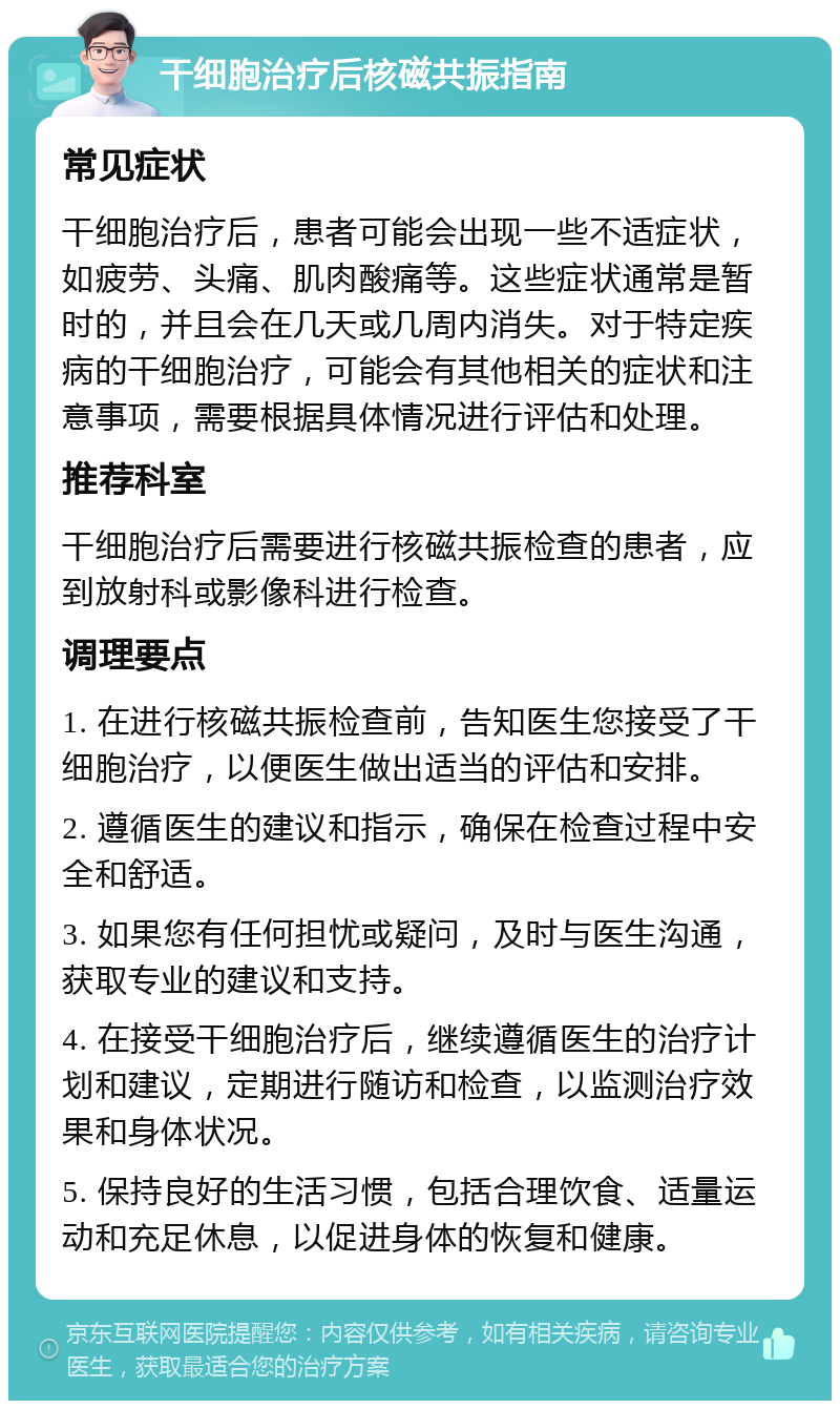 干细胞治疗后核磁共振指南 常见症状 干细胞治疗后，患者可能会出现一些不适症状，如疲劳、头痛、肌肉酸痛等。这些症状通常是暂时的，并且会在几天或几周内消失。对于特定疾病的干细胞治疗，可能会有其他相关的症状和注意事项，需要根据具体情况进行评估和处理。 推荐科室 干细胞治疗后需要进行核磁共振检查的患者，应到放射科或影像科进行检查。 调理要点 1. 在进行核磁共振检查前，告知医生您接受了干细胞治疗，以便医生做出适当的评估和安排。 2. 遵循医生的建议和指示，确保在检查过程中安全和舒适。 3. 如果您有任何担忧或疑问，及时与医生沟通，获取专业的建议和支持。 4. 在接受干细胞治疗后，继续遵循医生的治疗计划和建议，定期进行随访和检查，以监测治疗效果和身体状况。 5. 保持良好的生活习惯，包括合理饮食、适量运动和充足休息，以促进身体的恢复和健康。