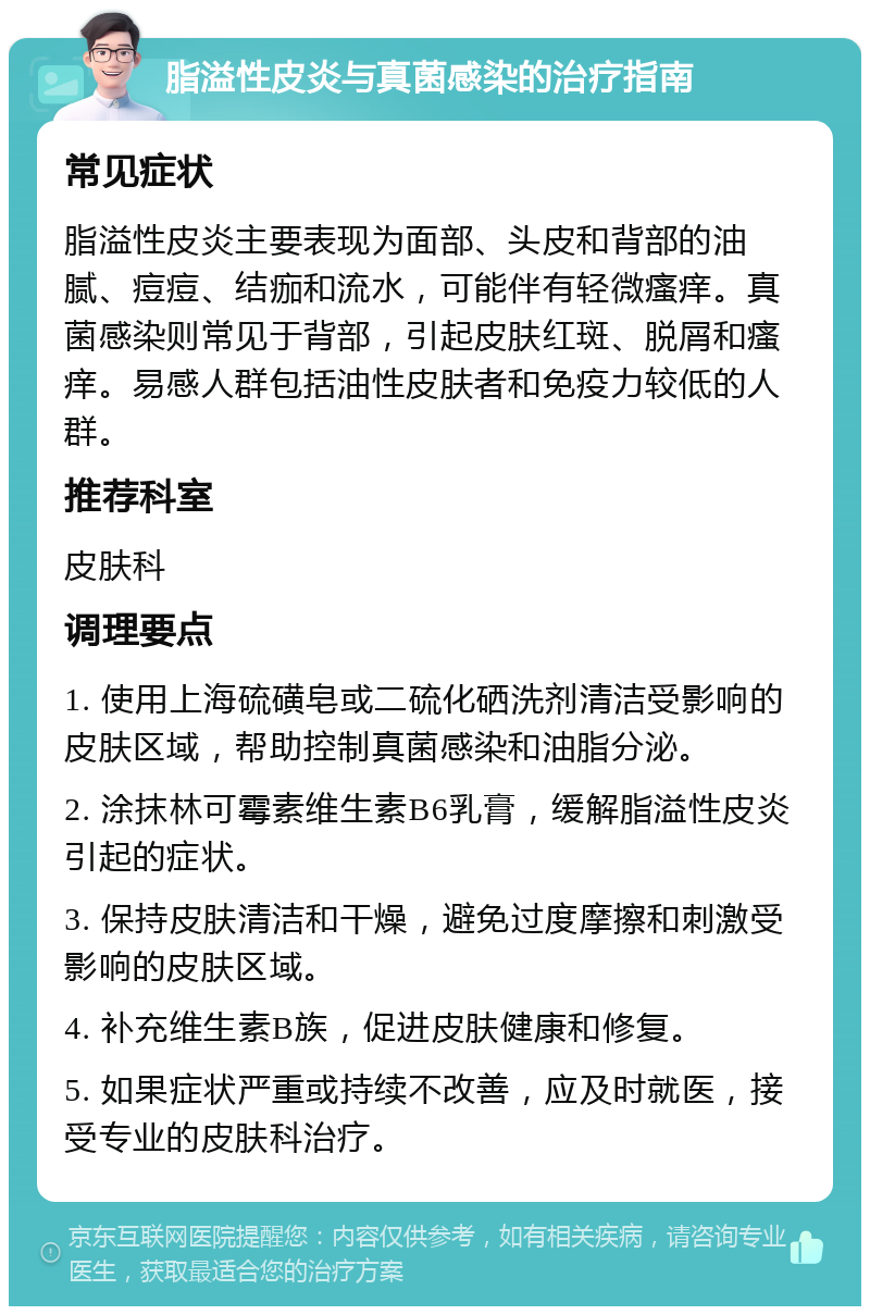 脂溢性皮炎与真菌感染的治疗指南 常见症状 脂溢性皮炎主要表现为面部、头皮和背部的油腻、痘痘、结痂和流水，可能伴有轻微瘙痒。真菌感染则常见于背部，引起皮肤红斑、脱屑和瘙痒。易感人群包括油性皮肤者和免疫力较低的人群。 推荐科室 皮肤科 调理要点 1. 使用上海硫磺皂或二硫化硒洗剂清洁受影响的皮肤区域，帮助控制真菌感染和油脂分泌。 2. 涂抹林可霉素维生素B6乳膏，缓解脂溢性皮炎引起的症状。 3. 保持皮肤清洁和干燥，避免过度摩擦和刺激受影响的皮肤区域。 4. 补充维生素B族，促进皮肤健康和修复。 5. 如果症状严重或持续不改善，应及时就医，接受专业的皮肤科治疗。