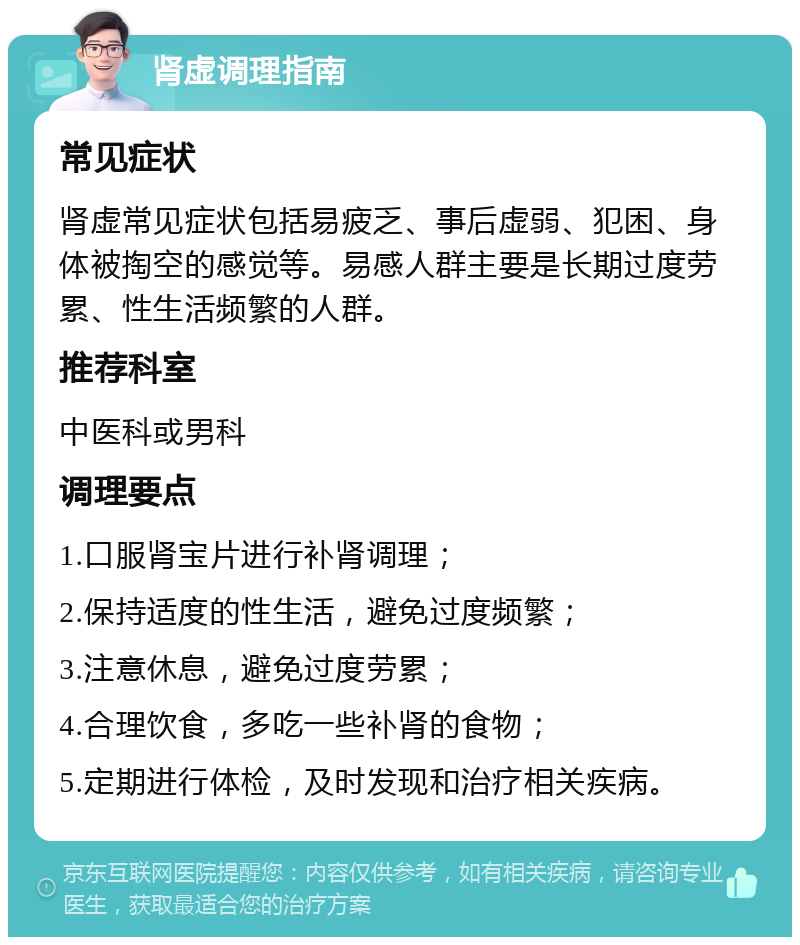 肾虚调理指南 常见症状 肾虚常见症状包括易疲乏、事后虚弱、犯困、身体被掏空的感觉等。易感人群主要是长期过度劳累、性生活频繁的人群。 推荐科室 中医科或男科 调理要点 1.口服肾宝片进行补肾调理； 2.保持适度的性生活，避免过度频繁； 3.注意休息，避免过度劳累； 4.合理饮食，多吃一些补肾的食物； 5.定期进行体检，及时发现和治疗相关疾病。