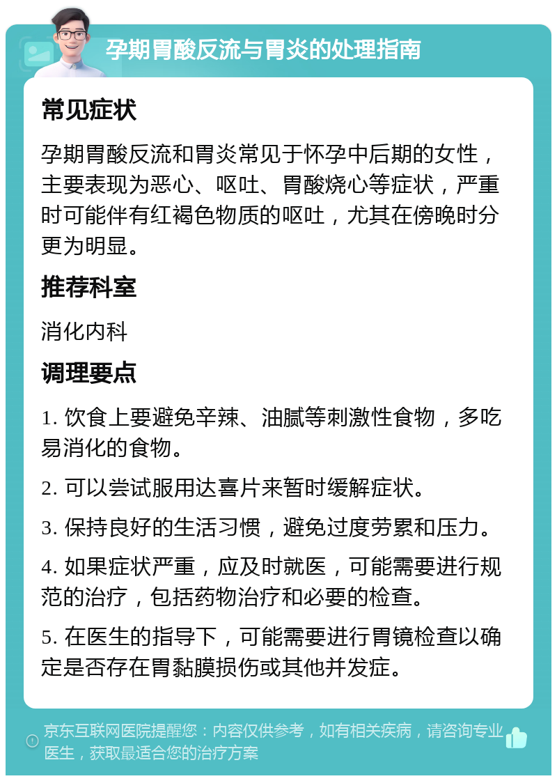 孕期胃酸反流与胃炎的处理指南 常见症状 孕期胃酸反流和胃炎常见于怀孕中后期的女性，主要表现为恶心、呕吐、胃酸烧心等症状，严重时可能伴有红褐色物质的呕吐，尤其在傍晚时分更为明显。 推荐科室 消化内科 调理要点 1. 饮食上要避免辛辣、油腻等刺激性食物，多吃易消化的食物。 2. 可以尝试服用达喜片来暂时缓解症状。 3. 保持良好的生活习惯，避免过度劳累和压力。 4. 如果症状严重，应及时就医，可能需要进行规范的治疗，包括药物治疗和必要的检查。 5. 在医生的指导下，可能需要进行胃镜检查以确定是否存在胃黏膜损伤或其他并发症。