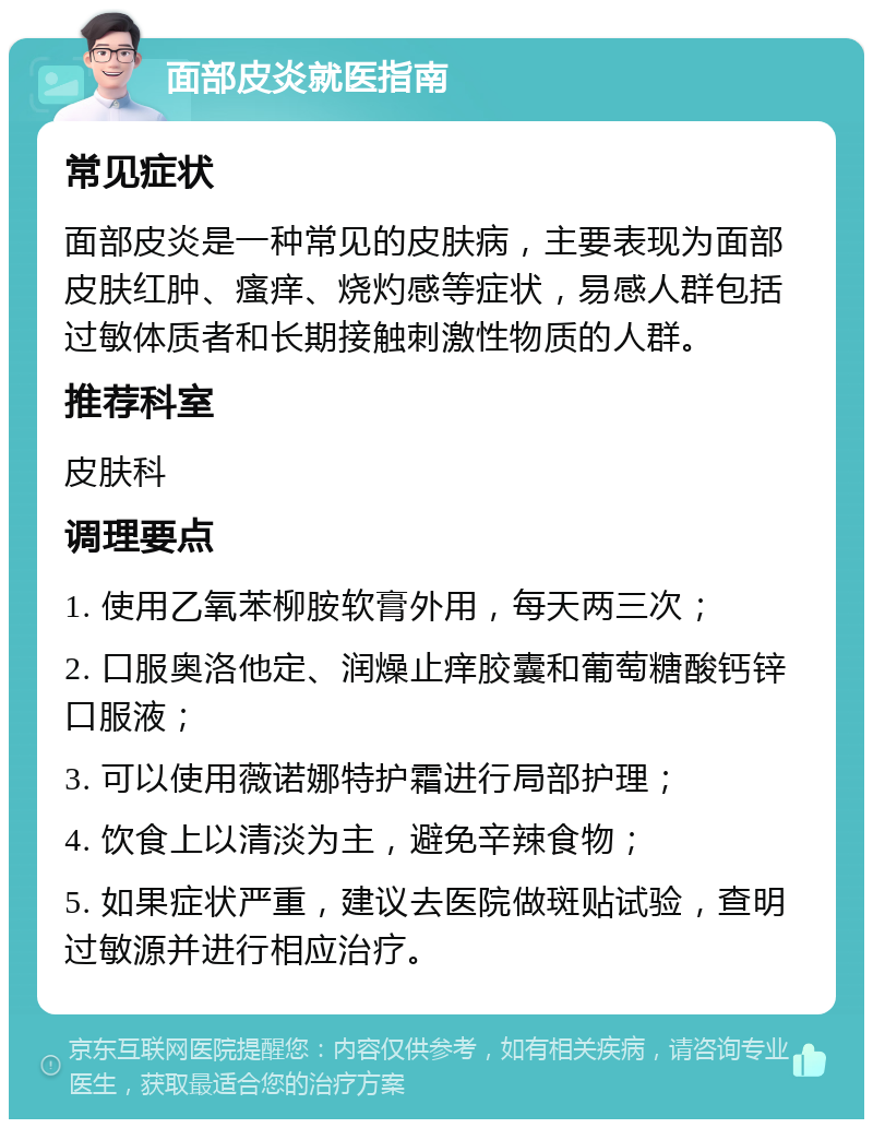 面部皮炎就医指南 常见症状 面部皮炎是一种常见的皮肤病，主要表现为面部皮肤红肿、瘙痒、烧灼感等症状，易感人群包括过敏体质者和长期接触刺激性物质的人群。 推荐科室 皮肤科 调理要点 1. 使用乙氧苯柳胺软膏外用，每天两三次； 2. 口服奥洛他定、润燥止痒胶囊和葡萄糖酸钙锌口服液； 3. 可以使用薇诺娜特护霜进行局部护理； 4. 饮食上以清淡为主，避免辛辣食物； 5. 如果症状严重，建议去医院做斑贴试验，查明过敏源并进行相应治疗。