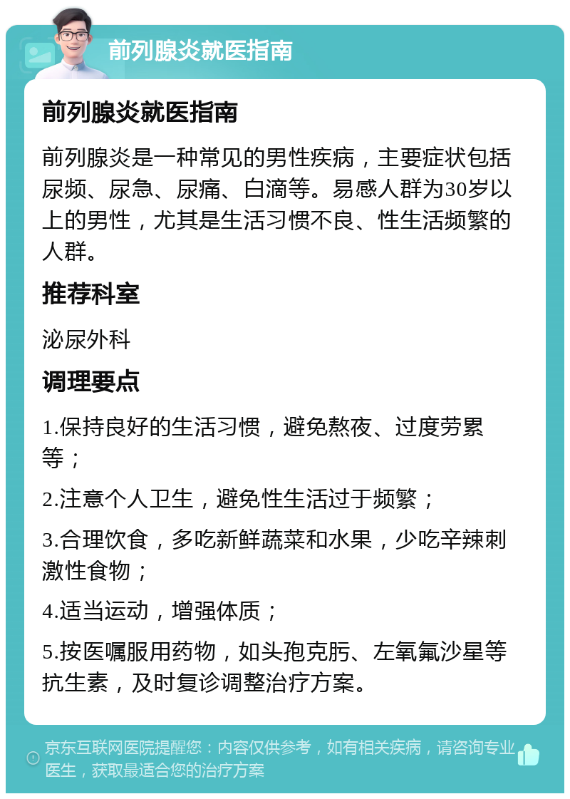 前列腺炎就医指南 前列腺炎就医指南 前列腺炎是一种常见的男性疾病，主要症状包括尿频、尿急、尿痛、白滴等。易感人群为30岁以上的男性，尤其是生活习惯不良、性生活频繁的人群。 推荐科室 泌尿外科 调理要点 1.保持良好的生活习惯，避免熬夜、过度劳累等； 2.注意个人卫生，避免性生活过于频繁； 3.合理饮食，多吃新鲜蔬菜和水果，少吃辛辣刺激性食物； 4.适当运动，增强体质； 5.按医嘱服用药物，如头孢克肟、左氧氟沙星等抗生素，及时复诊调整治疗方案。