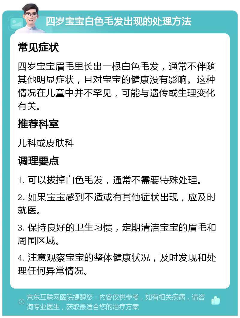 四岁宝宝白色毛发出现的处理方法 常见症状 四岁宝宝眉毛里长出一根白色毛发，通常不伴随其他明显症状，且对宝宝的健康没有影响。这种情况在儿童中并不罕见，可能与遗传或生理变化有关。 推荐科室 儿科或皮肤科 调理要点 1. 可以拔掉白色毛发，通常不需要特殊处理。 2. 如果宝宝感到不适或有其他症状出现，应及时就医。 3. 保持良好的卫生习惯，定期清洁宝宝的眉毛和周围区域。 4. 注意观察宝宝的整体健康状况，及时发现和处理任何异常情况。