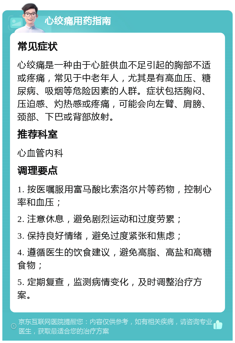 心绞痛用药指南 常见症状 心绞痛是一种由于心脏供血不足引起的胸部不适或疼痛，常见于中老年人，尤其是有高血压、糖尿病、吸烟等危险因素的人群。症状包括胸闷、压迫感、灼热感或疼痛，可能会向左臂、肩膀、颈部、下巴或背部放射。 推荐科室 心血管内科 调理要点 1. 按医嘱服用富马酸比索洛尔片等药物，控制心率和血压； 2. 注意休息，避免剧烈运动和过度劳累； 3. 保持良好情绪，避免过度紧张和焦虑； 4. 遵循医生的饮食建议，避免高脂、高盐和高糖食物； 5. 定期复查，监测病情变化，及时调整治疗方案。