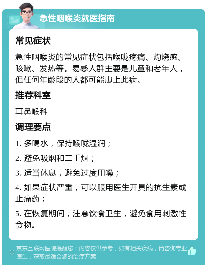 急性咽喉炎就医指南 常见症状 急性咽喉炎的常见症状包括喉咙疼痛、灼烧感、咳嗽、发热等。易感人群主要是儿童和老年人，但任何年龄段的人都可能患上此病。 推荐科室 耳鼻喉科 调理要点 1. 多喝水，保持喉咙湿润； 2. 避免吸烟和二手烟； 3. 适当休息，避免过度用嗓； 4. 如果症状严重，可以服用医生开具的抗生素或止痛药； 5. 在恢复期间，注意饮食卫生，避免食用刺激性食物。