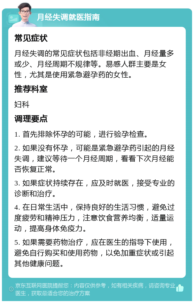 月经失调就医指南 常见症状 月经失调的常见症状包括非经期出血、月经量多或少、月经周期不规律等。易感人群主要是女性，尤其是使用紧急避孕药的女性。 推荐科室 妇科 调理要点 1. 首先排除怀孕的可能，进行验孕检查。 2. 如果没有怀孕，可能是紧急避孕药引起的月经失调，建议等待一个月经周期，看看下次月经能否恢复正常。 3. 如果症状持续存在，应及时就医，接受专业的诊断和治疗。 4. 在日常生活中，保持良好的生活习惯，避免过度疲劳和精神压力，注意饮食营养均衡，适量运动，提高身体免疫力。 5. 如果需要药物治疗，应在医生的指导下使用，避免自行购买和使用药物，以免加重症状或引起其他健康问题。