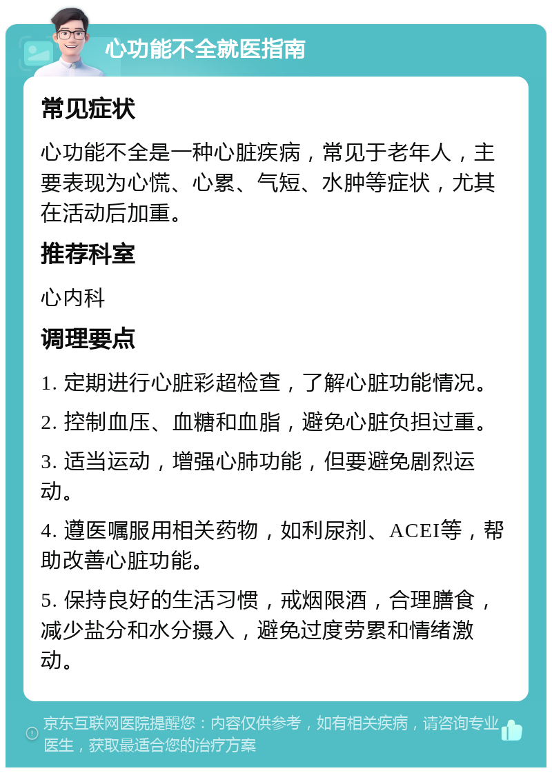 心功能不全就医指南 常见症状 心功能不全是一种心脏疾病，常见于老年人，主要表现为心慌、心累、气短、水肿等症状，尤其在活动后加重。 推荐科室 心内科 调理要点 1. 定期进行心脏彩超检查，了解心脏功能情况。 2. 控制血压、血糖和血脂，避免心脏负担过重。 3. 适当运动，增强心肺功能，但要避免剧烈运动。 4. 遵医嘱服用相关药物，如利尿剂、ACEI等，帮助改善心脏功能。 5. 保持良好的生活习惯，戒烟限酒，合理膳食，减少盐分和水分摄入，避免过度劳累和情绪激动。