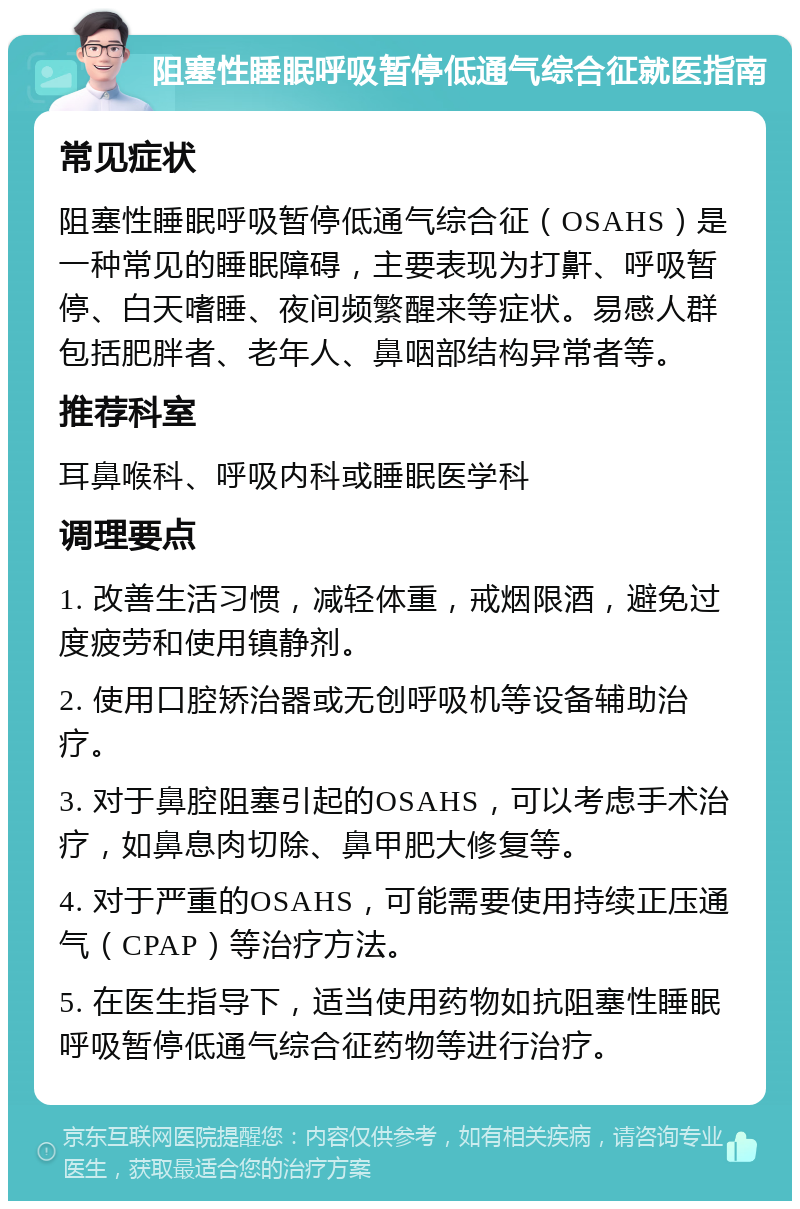 阻塞性睡眠呼吸暂停低通气综合征就医指南 常见症状 阻塞性睡眠呼吸暂停低通气综合征（OSAHS）是一种常见的睡眠障碍，主要表现为打鼾、呼吸暂停、白天嗜睡、夜间频繁醒来等症状。易感人群包括肥胖者、老年人、鼻咽部结构异常者等。 推荐科室 耳鼻喉科、呼吸内科或睡眠医学科 调理要点 1. 改善生活习惯，减轻体重，戒烟限酒，避免过度疲劳和使用镇静剂。 2. 使用口腔矫治器或无创呼吸机等设备辅助治疗。 3. 对于鼻腔阻塞引起的OSAHS，可以考虑手术治疗，如鼻息肉切除、鼻甲肥大修复等。 4. 对于严重的OSAHS，可能需要使用持续正压通气（CPAP）等治疗方法。 5. 在医生指导下，适当使用药物如抗阻塞性睡眠呼吸暂停低通气综合征药物等进行治疗。