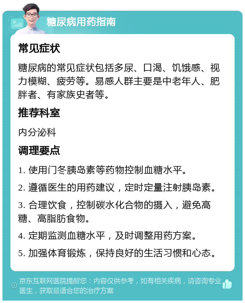 糖尿病用药指南 常见症状 糖尿病的常见症状包括多尿、口渴、饥饿感、视力模糊、疲劳等。易感人群主要是中老年人、肥胖者、有家族史者等。 推荐科室 内分泌科 调理要点 1. 使用门冬胰岛素等药物控制血糖水平。 2. 遵循医生的用药建议，定时定量注射胰岛素。 3. 合理饮食，控制碳水化合物的摄入，避免高糖、高脂肪食物。 4. 定期监测血糖水平，及时调整用药方案。 5. 加强体育锻炼，保持良好的生活习惯和心态。