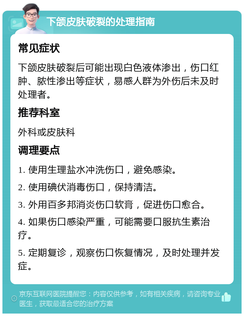 下颌皮肤破裂的处理指南 常见症状 下颌皮肤破裂后可能出现白色液体渗出，伤口红肿、脓性渗出等症状，易感人群为外伤后未及时处理者。 推荐科室 外科或皮肤科 调理要点 1. 使用生理盐水冲洗伤口，避免感染。 2. 使用碘伏消毒伤口，保持清洁。 3. 外用百多邦消炎伤口软膏，促进伤口愈合。 4. 如果伤口感染严重，可能需要口服抗生素治疗。 5. 定期复诊，观察伤口恢复情况，及时处理并发症。