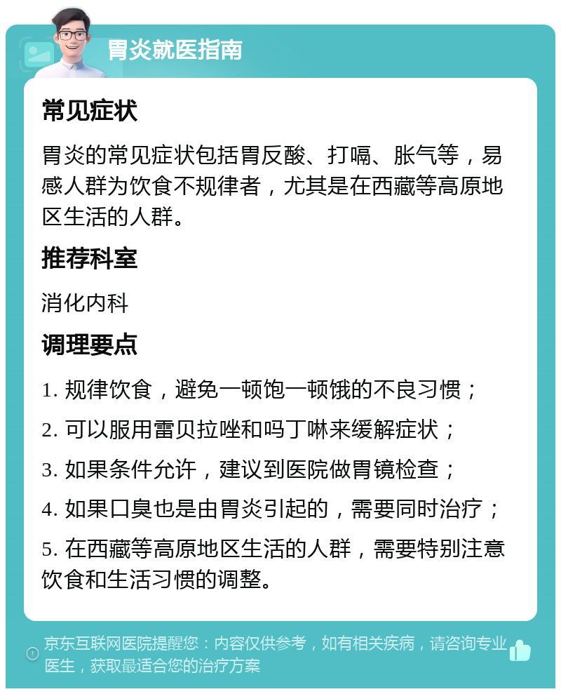 胃炎就医指南 常见症状 胃炎的常见症状包括胃反酸、打嗝、胀气等，易感人群为饮食不规律者，尤其是在西藏等高原地区生活的人群。 推荐科室 消化内科 调理要点 1. 规律饮食，避免一顿饱一顿饿的不良习惯； 2. 可以服用雷贝拉唑和吗丁啉来缓解症状； 3. 如果条件允许，建议到医院做胃镜检查； 4. 如果口臭也是由胃炎引起的，需要同时治疗； 5. 在西藏等高原地区生活的人群，需要特别注意饮食和生活习惯的调整。