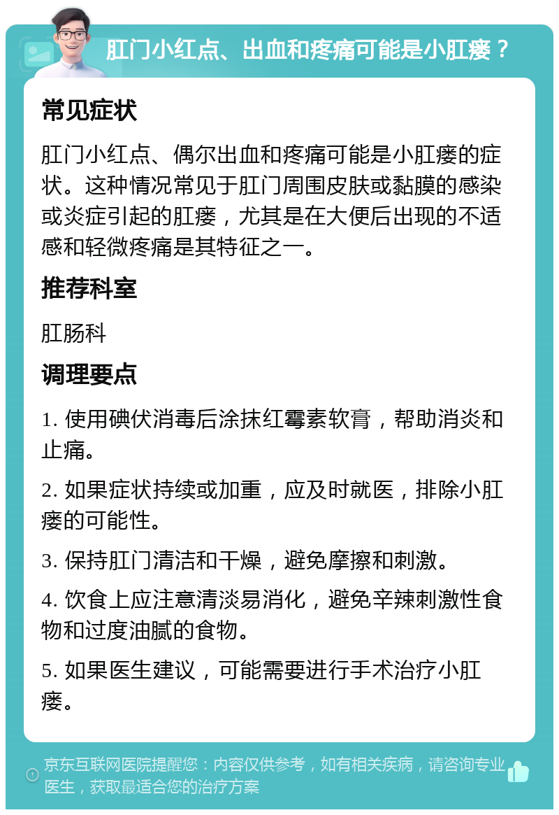 肛门小红点、出血和疼痛可能是小肛瘘？ 常见症状 肛门小红点、偶尔出血和疼痛可能是小肛瘘的症状。这种情况常见于肛门周围皮肤或黏膜的感染或炎症引起的肛瘘，尤其是在大便后出现的不适感和轻微疼痛是其特征之一。 推荐科室 肛肠科 调理要点 1. 使用碘伏消毒后涂抹红霉素软膏，帮助消炎和止痛。 2. 如果症状持续或加重，应及时就医，排除小肛瘘的可能性。 3. 保持肛门清洁和干燥，避免摩擦和刺激。 4. 饮食上应注意清淡易消化，避免辛辣刺激性食物和过度油腻的食物。 5. 如果医生建议，可能需要进行手术治疗小肛瘘。