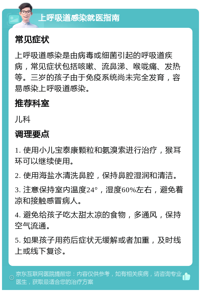 上呼吸道感染就医指南 常见症状 上呼吸道感染是由病毒或细菌引起的呼吸道疾病，常见症状包括咳嗽、流鼻涕、喉咙痛、发热等。三岁的孩子由于免疫系统尚未完全发育，容易感染上呼吸道感染。 推荐科室 儿科 调理要点 1. 使用小儿宝泰康颗粒和氨溴索进行治疗，猴耳环可以继续使用。 2. 使用海盐水清洗鼻腔，保持鼻腔湿润和清洁。 3. 注意保持室内温度24°，湿度60%左右，避免着凉和接触感冒病人。 4. 避免给孩子吃太甜太凉的食物，多通风，保持空气流通。 5. 如果孩子用药后症状无缓解或者加重，及时线上或线下复诊。