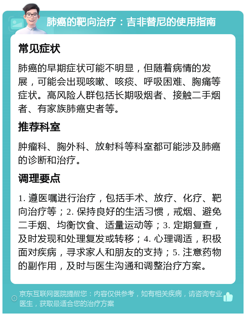 肺癌的靶向治疗：吉非替尼的使用指南 常见症状 肺癌的早期症状可能不明显，但随着病情的发展，可能会出现咳嗽、咳痰、呼吸困难、胸痛等症状。高风险人群包括长期吸烟者、接触二手烟者、有家族肺癌史者等。 推荐科室 肿瘤科、胸外科、放射科等科室都可能涉及肺癌的诊断和治疗。 调理要点 1. 遵医嘱进行治疗，包括手术、放疗、化疗、靶向治疗等；2. 保持良好的生活习惯，戒烟、避免二手烟、均衡饮食、适量运动等；3. 定期复查，及时发现和处理复发或转移；4. 心理调适，积极面对疾病，寻求家人和朋友的支持；5. 注意药物的副作用，及时与医生沟通和调整治疗方案。