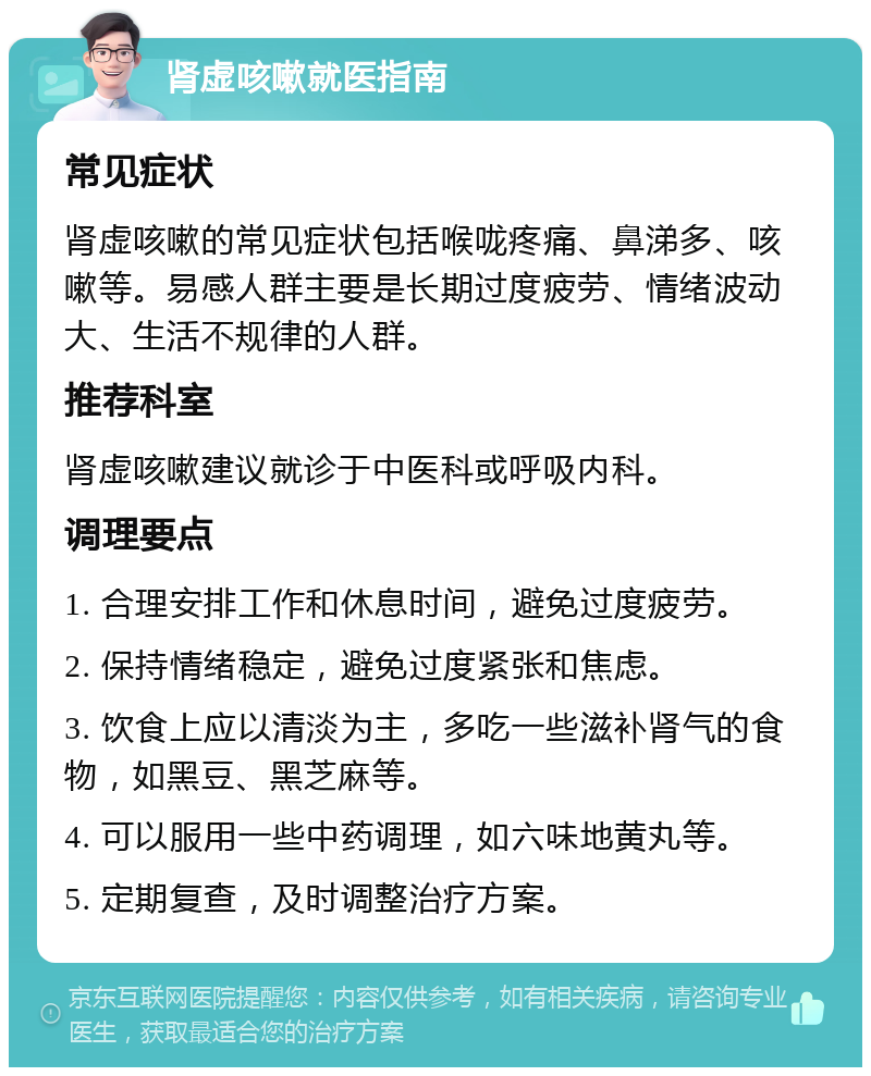 肾虚咳嗽就医指南 常见症状 肾虚咳嗽的常见症状包括喉咙疼痛、鼻涕多、咳嗽等。易感人群主要是长期过度疲劳、情绪波动大、生活不规律的人群。 推荐科室 肾虚咳嗽建议就诊于中医科或呼吸内科。 调理要点 1. 合理安排工作和休息时间，避免过度疲劳。 2. 保持情绪稳定，避免过度紧张和焦虑。 3. 饮食上应以清淡为主，多吃一些滋补肾气的食物，如黑豆、黑芝麻等。 4. 可以服用一些中药调理，如六味地黄丸等。 5. 定期复查，及时调整治疗方案。