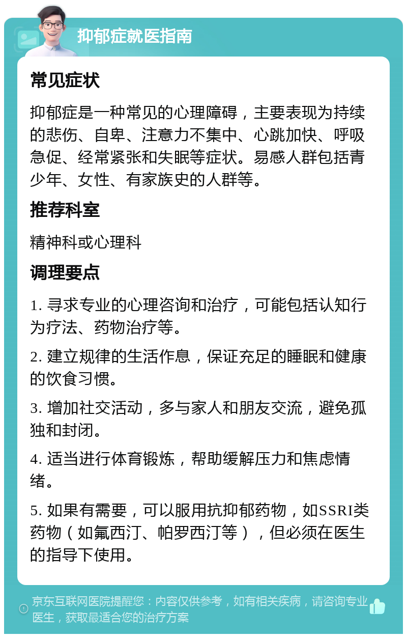 抑郁症就医指南 常见症状 抑郁症是一种常见的心理障碍，主要表现为持续的悲伤、自卑、注意力不集中、心跳加快、呼吸急促、经常紧张和失眠等症状。易感人群包括青少年、女性、有家族史的人群等。 推荐科室 精神科或心理科 调理要点 1. 寻求专业的心理咨询和治疗，可能包括认知行为疗法、药物治疗等。 2. 建立规律的生活作息，保证充足的睡眠和健康的饮食习惯。 3. 增加社交活动，多与家人和朋友交流，避免孤独和封闭。 4. 适当进行体育锻炼，帮助缓解压力和焦虑情绪。 5. 如果有需要，可以服用抗抑郁药物，如SSRI类药物（如氟西汀、帕罗西汀等），但必须在医生的指导下使用。