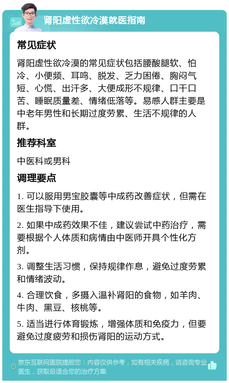 肾阳虚性欲冷漠就医指南 常见症状 肾阳虚性欲冷漠的常见症状包括腰酸腿软、怕冷、小便频、耳鸣、脱发、乏力困倦、胸闷气短、心慌、出汗多、大便成形不规律、口干口苦、睡眠质量差、情绪低落等。易感人群主要是中老年男性和长期过度劳累、生活不规律的人群。 推荐科室 中医科或男科 调理要点 1. 可以服用男宝胶囊等中成药改善症状，但需在医生指导下使用。 2. 如果中成药效果不佳，建议尝试中药治疗，需要根据个人体质和病情由中医师开具个性化方剂。 3. 调整生活习惯，保持规律作息，避免过度劳累和情绪波动。 4. 合理饮食，多摄入温补肾阳的食物，如羊肉、牛肉、黑豆、核桃等。 5. 适当进行体育锻炼，增强体质和免疫力，但要避免过度疲劳和损伤肾阳的运动方式。