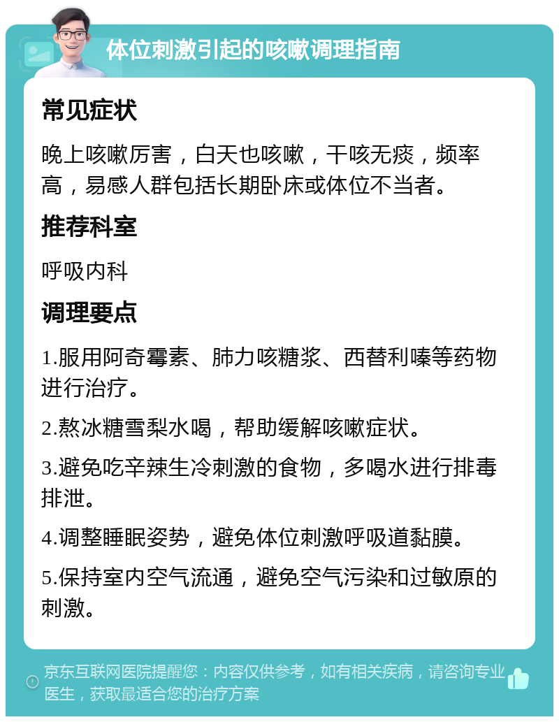 体位刺激引起的咳嗽调理指南 常见症状 晚上咳嗽厉害，白天也咳嗽，干咳无痰，频率高，易感人群包括长期卧床或体位不当者。 推荐科室 呼吸内科 调理要点 1.服用阿奇霉素、肺力咳糖浆、西替利嗪等药物进行治疗。 2.熬冰糖雪梨水喝，帮助缓解咳嗽症状。 3.避免吃辛辣生冷刺激的食物，多喝水进行排毒排泄。 4.调整睡眠姿势，避免体位刺激呼吸道黏膜。 5.保持室内空气流通，避免空气污染和过敏原的刺激。