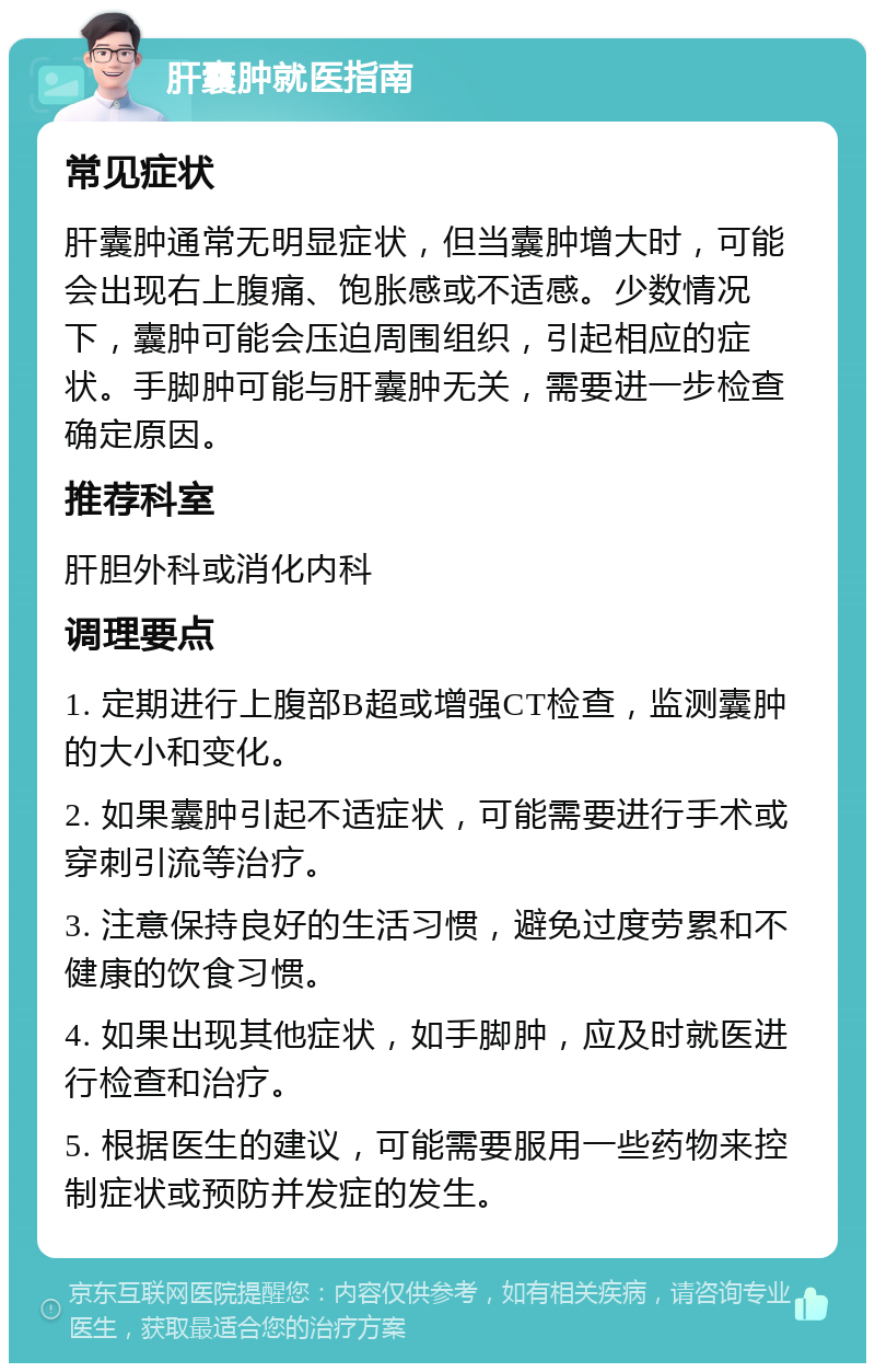 肝囊肿就医指南 常见症状 肝囊肿通常无明显症状，但当囊肿增大时，可能会出现右上腹痛、饱胀感或不适感。少数情况下，囊肿可能会压迫周围组织，引起相应的症状。手脚肿可能与肝囊肿无关，需要进一步检查确定原因。 推荐科室 肝胆外科或消化内科 调理要点 1. 定期进行上腹部B超或增强CT检查，监测囊肿的大小和变化。 2. 如果囊肿引起不适症状，可能需要进行手术或穿刺引流等治疗。 3. 注意保持良好的生活习惯，避免过度劳累和不健康的饮食习惯。 4. 如果出现其他症状，如手脚肿，应及时就医进行检查和治疗。 5. 根据医生的建议，可能需要服用一些药物来控制症状或预防并发症的发生。