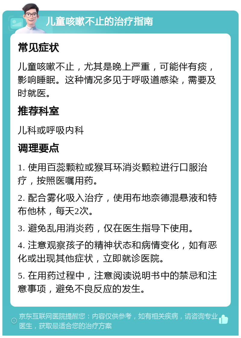 儿童咳嗽不止的治疗指南 常见症状 儿童咳嗽不止，尤其是晚上严重，可能伴有痰，影响睡眠。这种情况多见于呼吸道感染，需要及时就医。 推荐科室 儿科或呼吸内科 调理要点 1. 使用百蕊颗粒或猴耳环消炎颗粒进行口服治疗，按照医嘱用药。 2. 配合雾化吸入治疗，使用布地奈德混悬液和特布他林，每天2次。 3. 避免乱用消炎药，仅在医生指导下使用。 4. 注意观察孩子的精神状态和病情变化，如有恶化或出现其他症状，立即就诊医院。 5. 在用药过程中，注意阅读说明书中的禁忌和注意事项，避免不良反应的发生。