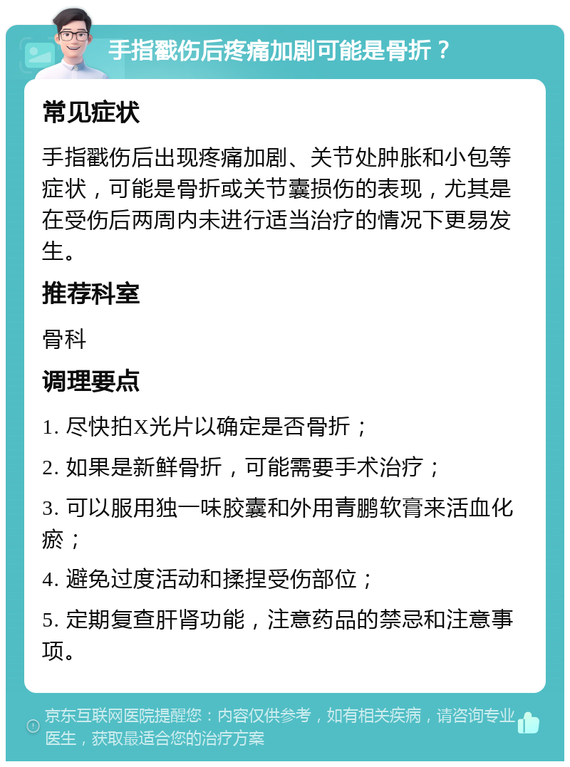 手指戳伤后疼痛加剧可能是骨折？ 常见症状 手指戳伤后出现疼痛加剧、关节处肿胀和小包等症状，可能是骨折或关节囊损伤的表现，尤其是在受伤后两周内未进行适当治疗的情况下更易发生。 推荐科室 骨科 调理要点 1. 尽快拍X光片以确定是否骨折； 2. 如果是新鲜骨折，可能需要手术治疗； 3. 可以服用独一味胶囊和外用青鹏软膏来活血化瘀； 4. 避免过度活动和揉捏受伤部位； 5. 定期复查肝肾功能，注意药品的禁忌和注意事项。