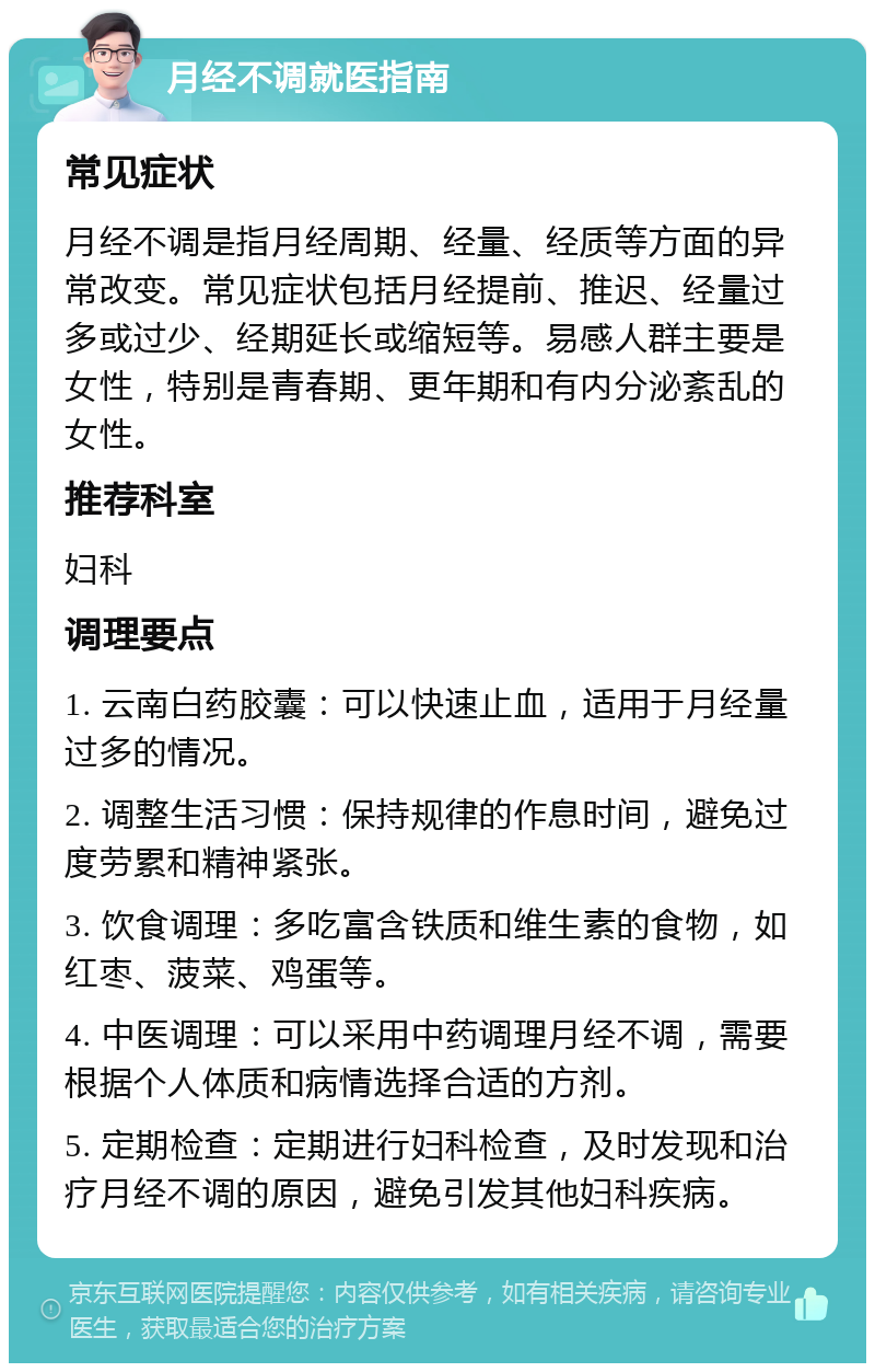 月经不调就医指南 常见症状 月经不调是指月经周期、经量、经质等方面的异常改变。常见症状包括月经提前、推迟、经量过多或过少、经期延长或缩短等。易感人群主要是女性，特别是青春期、更年期和有内分泌紊乱的女性。 推荐科室 妇科 调理要点 1. 云南白药胶囊：可以快速止血，适用于月经量过多的情况。 2. 调整生活习惯：保持规律的作息时间，避免过度劳累和精神紧张。 3. 饮食调理：多吃富含铁质和维生素的食物，如红枣、菠菜、鸡蛋等。 4. 中医调理：可以采用中药调理月经不调，需要根据个人体质和病情选择合适的方剂。 5. 定期检查：定期进行妇科检查，及时发现和治疗月经不调的原因，避免引发其他妇科疾病。