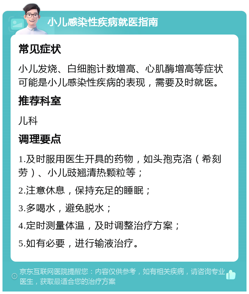 小儿感染性疾病就医指南 常见症状 小儿发烧、白细胞计数增高、心肌酶增高等症状可能是小儿感染性疾病的表现，需要及时就医。 推荐科室 儿科 调理要点 1.及时服用医生开具的药物，如头孢克洛（希刻劳）、小儿豉翘清热颗粒等； 2.注意休息，保持充足的睡眠； 3.多喝水，避免脱水； 4.定时测量体温，及时调整治疗方案； 5.如有必要，进行输液治疗。