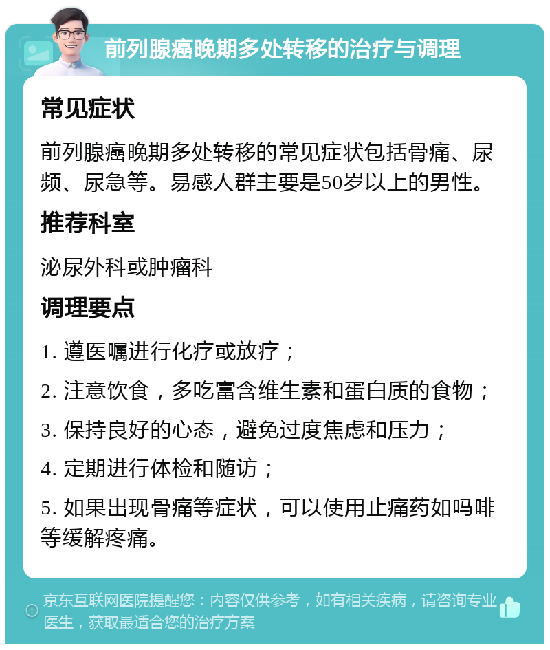 前列腺癌晚期多处转移的治疗与调理 常见症状 前列腺癌晚期多处转移的常见症状包括骨痛、尿频、尿急等。易感人群主要是50岁以上的男性。 推荐科室 泌尿外科或肿瘤科 调理要点 1. 遵医嘱进行化疗或放疗； 2. 注意饮食，多吃富含维生素和蛋白质的食物； 3. 保持良好的心态，避免过度焦虑和压力； 4. 定期进行体检和随访； 5. 如果出现骨痛等症状，可以使用止痛药如吗啡等缓解疼痛。