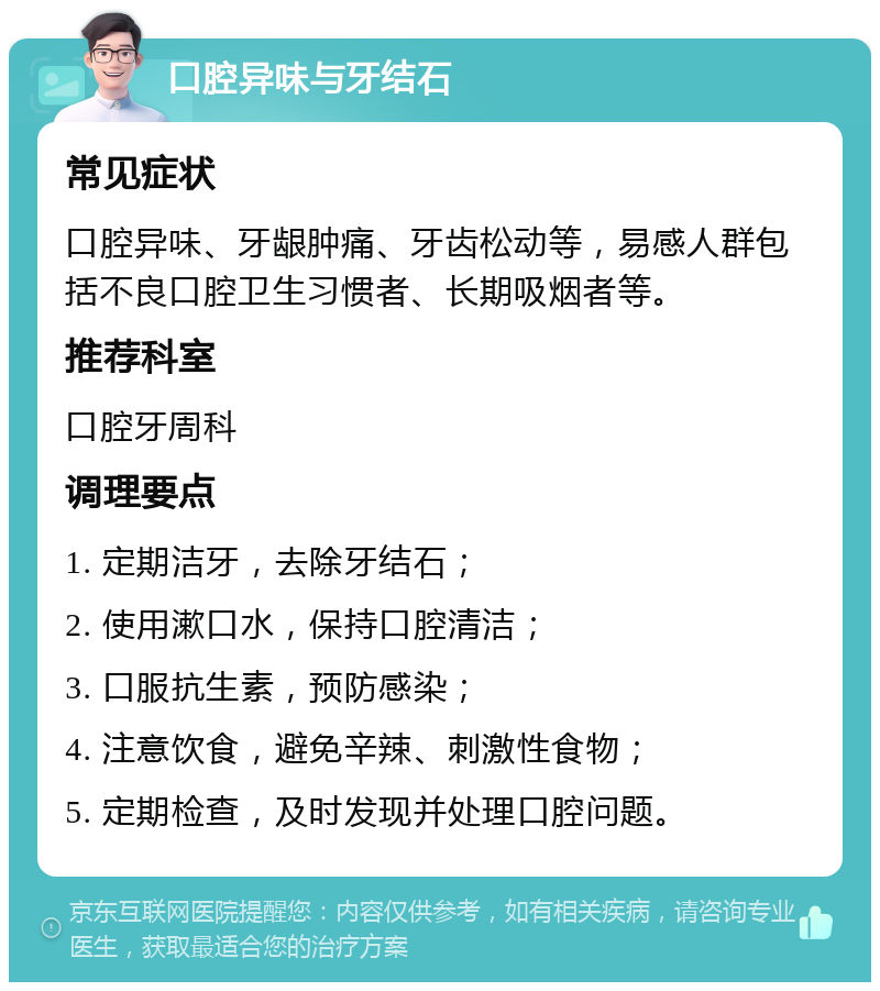 口腔异味与牙结石 常见症状 口腔异味、牙龈肿痛、牙齿松动等，易感人群包括不良口腔卫生习惯者、长期吸烟者等。 推荐科室 口腔牙周科 调理要点 1. 定期洁牙，去除牙结石； 2. 使用漱口水，保持口腔清洁； 3. 口服抗生素，预防感染； 4. 注意饮食，避免辛辣、刺激性食物； 5. 定期检查，及时发现并处理口腔问题。