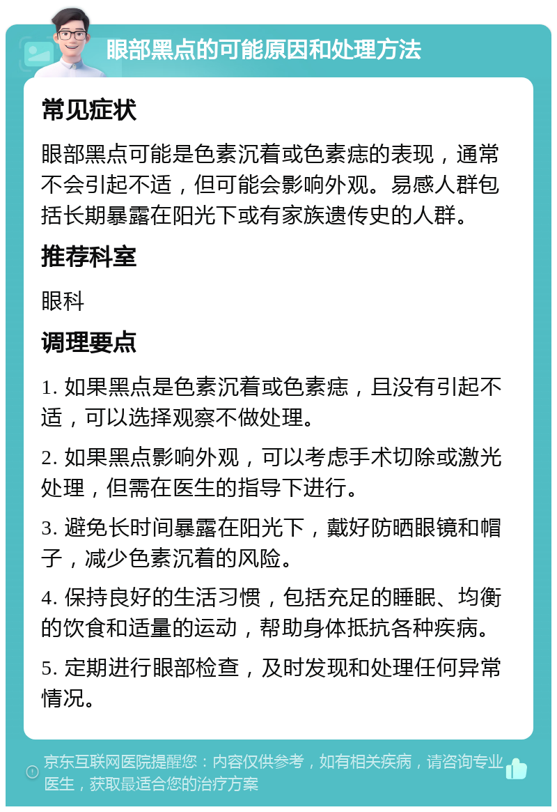 眼部黑点的可能原因和处理方法 常见症状 眼部黑点可能是色素沉着或色素痣的表现，通常不会引起不适，但可能会影响外观。易感人群包括长期暴露在阳光下或有家族遗传史的人群。 推荐科室 眼科 调理要点 1. 如果黑点是色素沉着或色素痣，且没有引起不适，可以选择观察不做处理。 2. 如果黑点影响外观，可以考虑手术切除或激光处理，但需在医生的指导下进行。 3. 避免长时间暴露在阳光下，戴好防晒眼镜和帽子，减少色素沉着的风险。 4. 保持良好的生活习惯，包括充足的睡眠、均衡的饮食和适量的运动，帮助身体抵抗各种疾病。 5. 定期进行眼部检查，及时发现和处理任何异常情况。