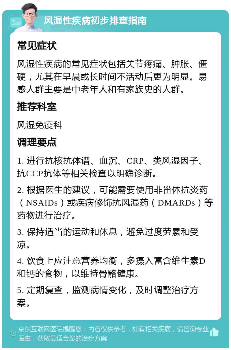 风湿性疾病初步排查指南 常见症状 风湿性疾病的常见症状包括关节疼痛、肿胀、僵硬，尤其在早晨或长时间不活动后更为明显。易感人群主要是中老年人和有家族史的人群。 推荐科室 风湿免疫科 调理要点 1. 进行抗核抗体谱、血沉、CRP、类风湿因子、抗CCP抗体等相关检查以明确诊断。 2. 根据医生的建议，可能需要使用非甾体抗炎药（NSAIDs）或疾病修饰抗风湿药（DMARDs）等药物进行治疗。 3. 保持适当的运动和休息，避免过度劳累和受凉。 4. 饮食上应注意营养均衡，多摄入富含维生素D和钙的食物，以维持骨骼健康。 5. 定期复查，监测病情变化，及时调整治疗方案。