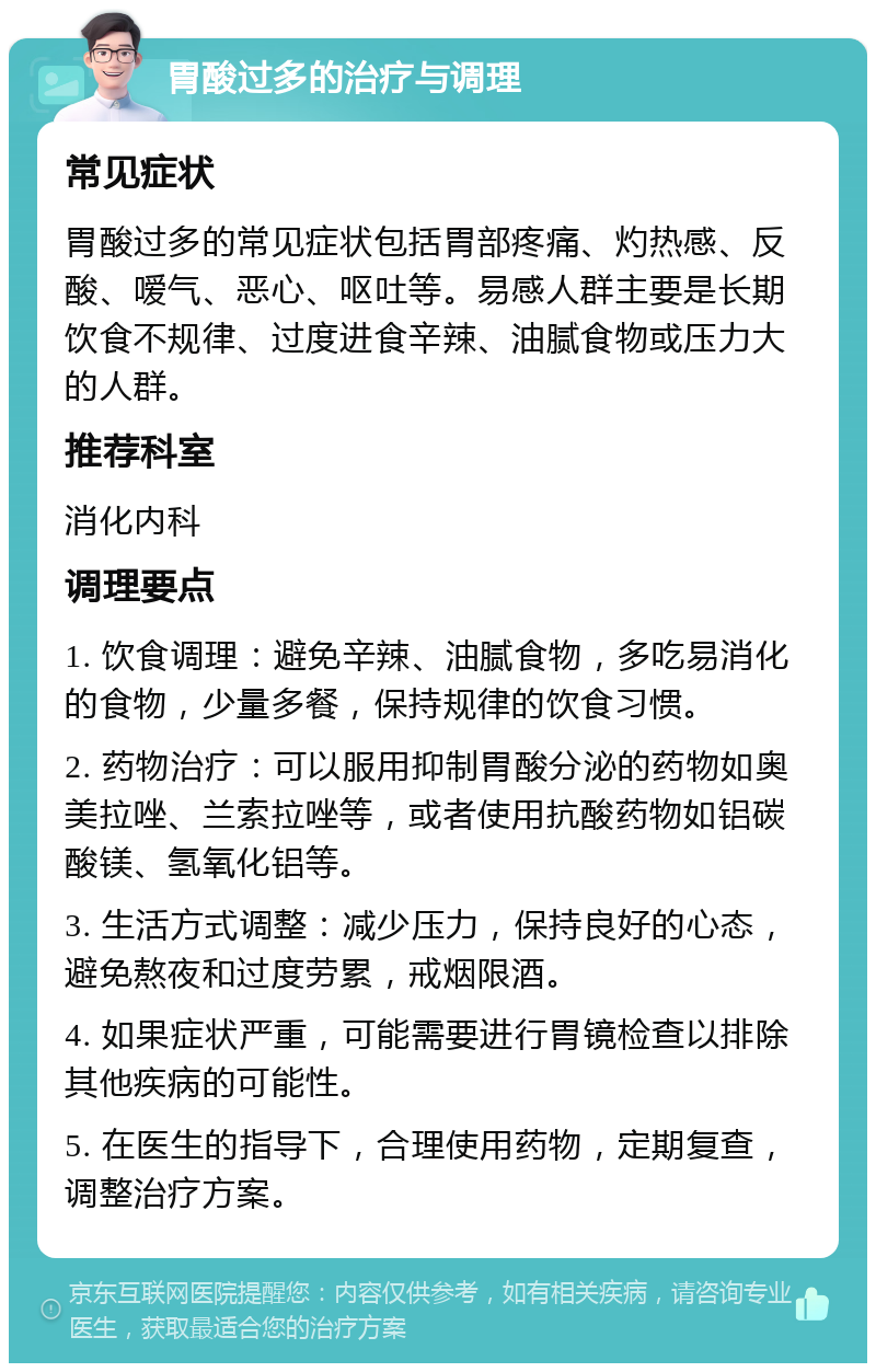 胃酸过多的治疗与调理 常见症状 胃酸过多的常见症状包括胃部疼痛、灼热感、反酸、嗳气、恶心、呕吐等。易感人群主要是长期饮食不规律、过度进食辛辣、油腻食物或压力大的人群。 推荐科室 消化内科 调理要点 1. 饮食调理：避免辛辣、油腻食物，多吃易消化的食物，少量多餐，保持规律的饮食习惯。 2. 药物治疗：可以服用抑制胃酸分泌的药物如奥美拉唑、兰索拉唑等，或者使用抗酸药物如铝碳酸镁、氢氧化铝等。 3. 生活方式调整：减少压力，保持良好的心态，避免熬夜和过度劳累，戒烟限酒。 4. 如果症状严重，可能需要进行胃镜检查以排除其他疾病的可能性。 5. 在医生的指导下，合理使用药物，定期复查，调整治疗方案。