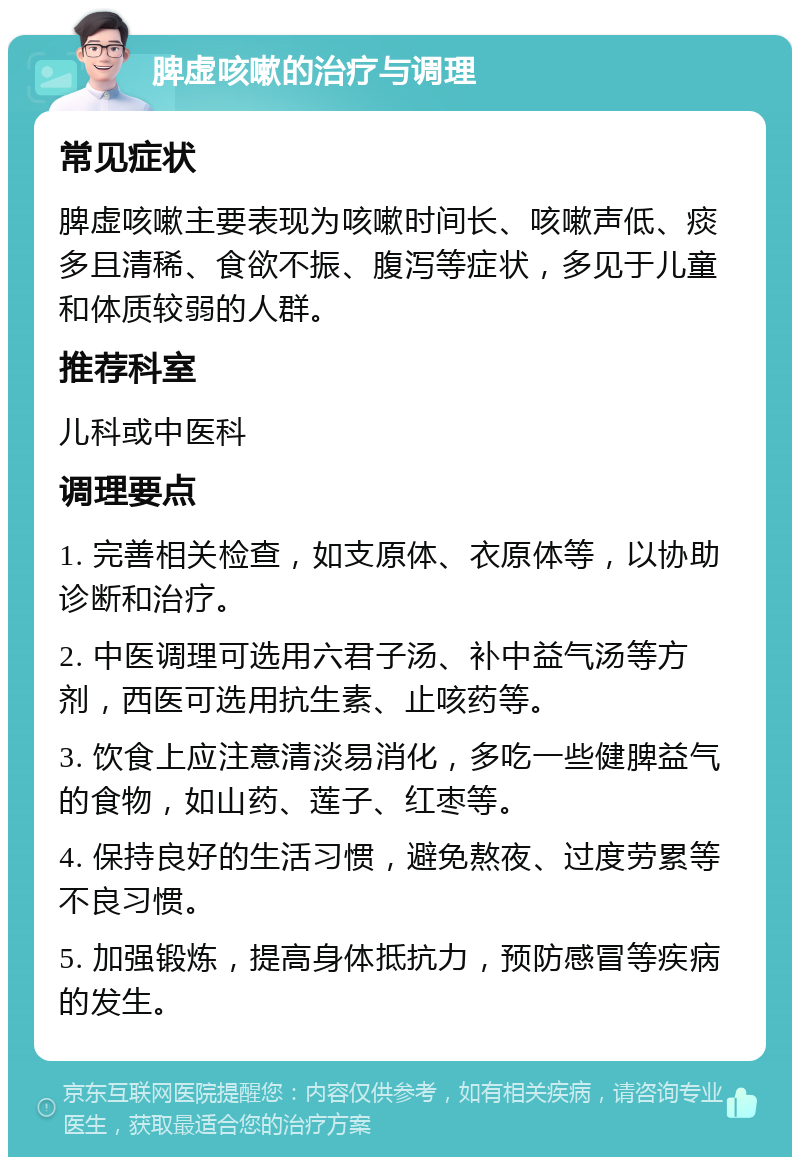 脾虚咳嗽的治疗与调理 常见症状 脾虚咳嗽主要表现为咳嗽时间长、咳嗽声低、痰多且清稀、食欲不振、腹泻等症状，多见于儿童和体质较弱的人群。 推荐科室 儿科或中医科 调理要点 1. 完善相关检查，如支原体、衣原体等，以协助诊断和治疗。 2. 中医调理可选用六君子汤、补中益气汤等方剂，西医可选用抗生素、止咳药等。 3. 饮食上应注意清淡易消化，多吃一些健脾益气的食物，如山药、莲子、红枣等。 4. 保持良好的生活习惯，避免熬夜、过度劳累等不良习惯。 5. 加强锻炼，提高身体抵抗力，预防感冒等疾病的发生。