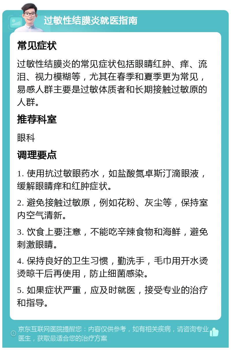 过敏性结膜炎就医指南 常见症状 过敏性结膜炎的常见症状包括眼睛红肿、痒、流泪、视力模糊等，尤其在春季和夏季更为常见，易感人群主要是过敏体质者和长期接触过敏原的人群。 推荐科室 眼科 调理要点 1. 使用抗过敏眼药水，如盐酸氮卓斯汀滴眼液，缓解眼睛痒和红肿症状。 2. 避免接触过敏原，例如花粉、灰尘等，保持室内空气清新。 3. 饮食上要注意，不能吃辛辣食物和海鲜，避免刺激眼睛。 4. 保持良好的卫生习惯，勤洗手，毛巾用开水烫烫晾干后再使用，防止细菌感染。 5. 如果症状严重，应及时就医，接受专业的治疗和指导。