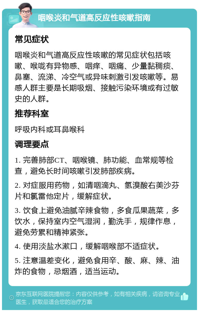 咽喉炎和气道高反应性咳嗽指南 常见症状 咽喉炎和气道高反应性咳嗽的常见症状包括咳嗽、喉咙有异物感、咽痒、咽痛、少量黏稠痰、鼻塞、流涕、冷空气或异味刺激引发咳嗽等。易感人群主要是长期吸烟、接触污染环境或有过敏史的人群。 推荐科室 呼吸内科或耳鼻喉科 调理要点 1. 完善肺部CT、咽喉镜、肺功能、血常规等检查，避免长时间咳嗽引发肺部疾病。 2. 对症服用药物，如清咽滴丸、氢溴酸右美沙芬片和氯雷他定片，缓解症状。 3. 饮食上避免油腻辛辣食物，多食瓜果蔬菜，多饮水，保持室内空气湿润，勤洗手，规律作息，避免劳累和精神紧张。 4. 使用淡盐水漱口，缓解咽喉部不适症状。 5. 注意温差变化，避免食用辛、酸、麻、辣、油炸的食物，忌烟酒，适当运动。