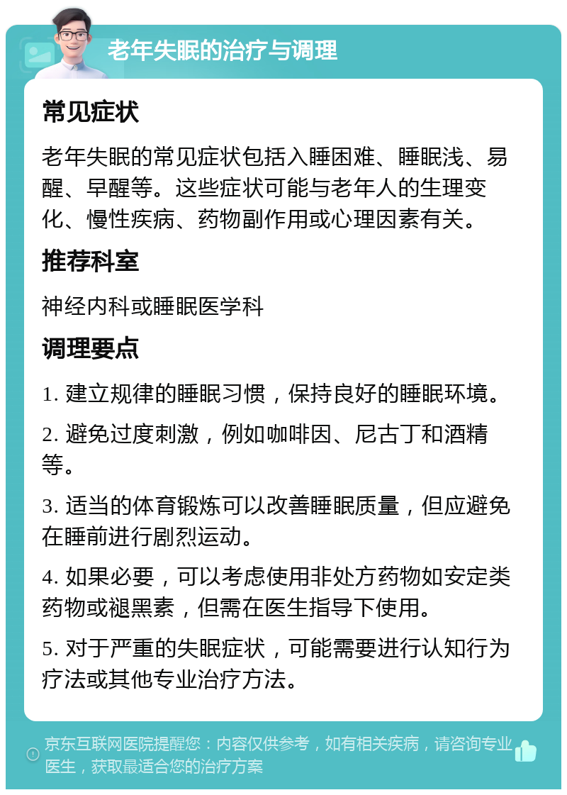 老年失眠的治疗与调理 常见症状 老年失眠的常见症状包括入睡困难、睡眠浅、易醒、早醒等。这些症状可能与老年人的生理变化、慢性疾病、药物副作用或心理因素有关。 推荐科室 神经内科或睡眠医学科 调理要点 1. 建立规律的睡眠习惯，保持良好的睡眠环境。 2. 避免过度刺激，例如咖啡因、尼古丁和酒精等。 3. 适当的体育锻炼可以改善睡眠质量，但应避免在睡前进行剧烈运动。 4. 如果必要，可以考虑使用非处方药物如安定类药物或褪黑素，但需在医生指导下使用。 5. 对于严重的失眠症状，可能需要进行认知行为疗法或其他专业治疗方法。