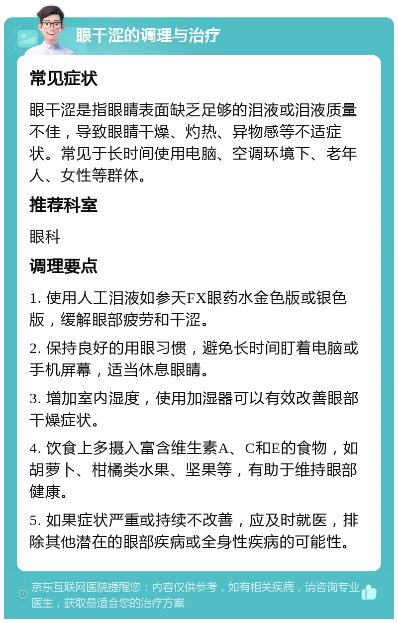 眼干涩的调理与治疗 常见症状 眼干涩是指眼睛表面缺乏足够的泪液或泪液质量不佳，导致眼睛干燥、灼热、异物感等不适症状。常见于长时间使用电脑、空调环境下、老年人、女性等群体。 推荐科室 眼科 调理要点 1. 使用人工泪液如参天FX眼药水金色版或银色版，缓解眼部疲劳和干涩。 2. 保持良好的用眼习惯，避免长时间盯着电脑或手机屏幕，适当休息眼睛。 3. 增加室内湿度，使用加湿器可以有效改善眼部干燥症状。 4. 饮食上多摄入富含维生素A、C和E的食物，如胡萝卜、柑橘类水果、坚果等，有助于维持眼部健康。 5. 如果症状严重或持续不改善，应及时就医，排除其他潜在的眼部疾病或全身性疾病的可能性。