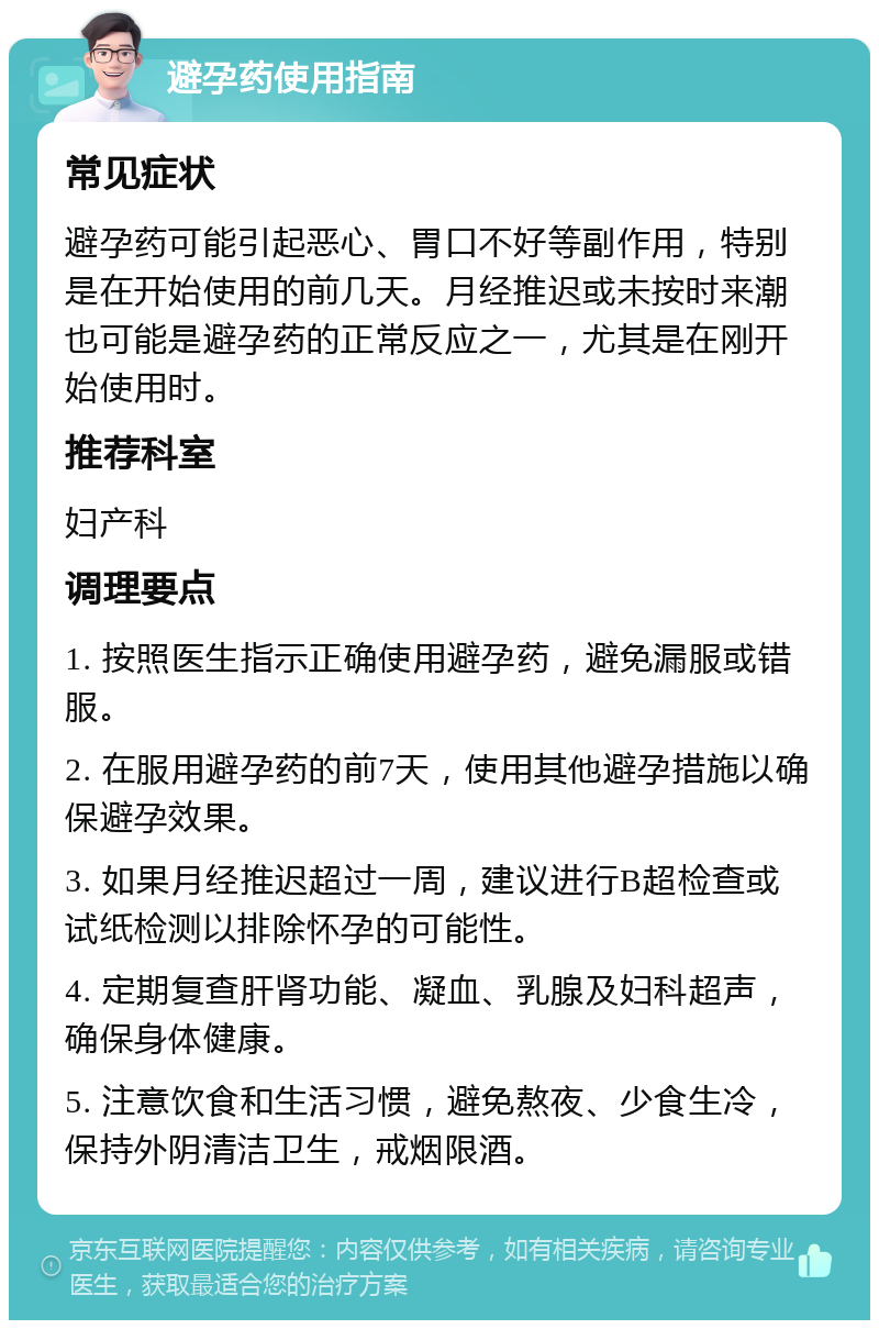 避孕药使用指南 常见症状 避孕药可能引起恶心、胃口不好等副作用，特别是在开始使用的前几天。月经推迟或未按时来潮也可能是避孕药的正常反应之一，尤其是在刚开始使用时。 推荐科室 妇产科 调理要点 1. 按照医生指示正确使用避孕药，避免漏服或错服。 2. 在服用避孕药的前7天，使用其他避孕措施以确保避孕效果。 3. 如果月经推迟超过一周，建议进行B超检查或试纸检测以排除怀孕的可能性。 4. 定期复查肝肾功能、凝血、乳腺及妇科超声，确保身体健康。 5. 注意饮食和生活习惯，避免熬夜、少食生冷，保持外阴清洁卫生，戒烟限酒。