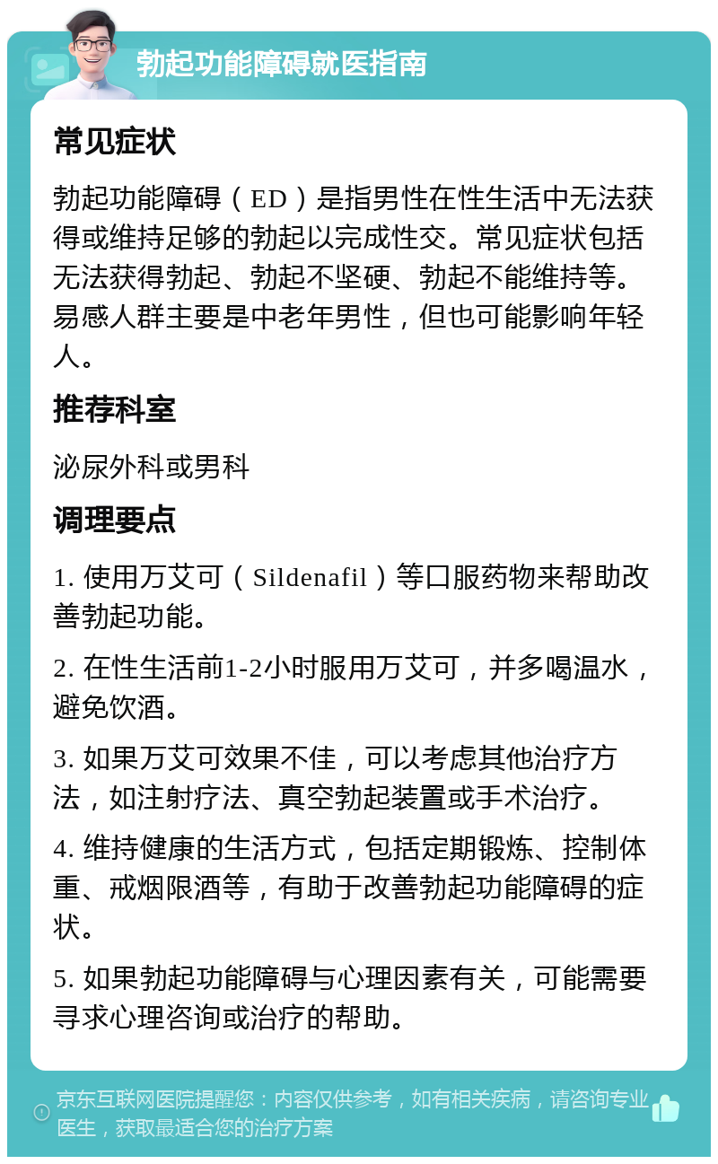 勃起功能障碍就医指南 常见症状 勃起功能障碍（ED）是指男性在性生活中无法获得或维持足够的勃起以完成性交。常见症状包括无法获得勃起、勃起不坚硬、勃起不能维持等。易感人群主要是中老年男性，但也可能影响年轻人。 推荐科室 泌尿外科或男科 调理要点 1. 使用万艾可（Sildenafil）等口服药物来帮助改善勃起功能。 2. 在性生活前1-2小时服用万艾可，并多喝温水，避免饮酒。 3. 如果万艾可效果不佳，可以考虑其他治疗方法，如注射疗法、真空勃起装置或手术治疗。 4. 维持健康的生活方式，包括定期锻炼、控制体重、戒烟限酒等，有助于改善勃起功能障碍的症状。 5. 如果勃起功能障碍与心理因素有关，可能需要寻求心理咨询或治疗的帮助。