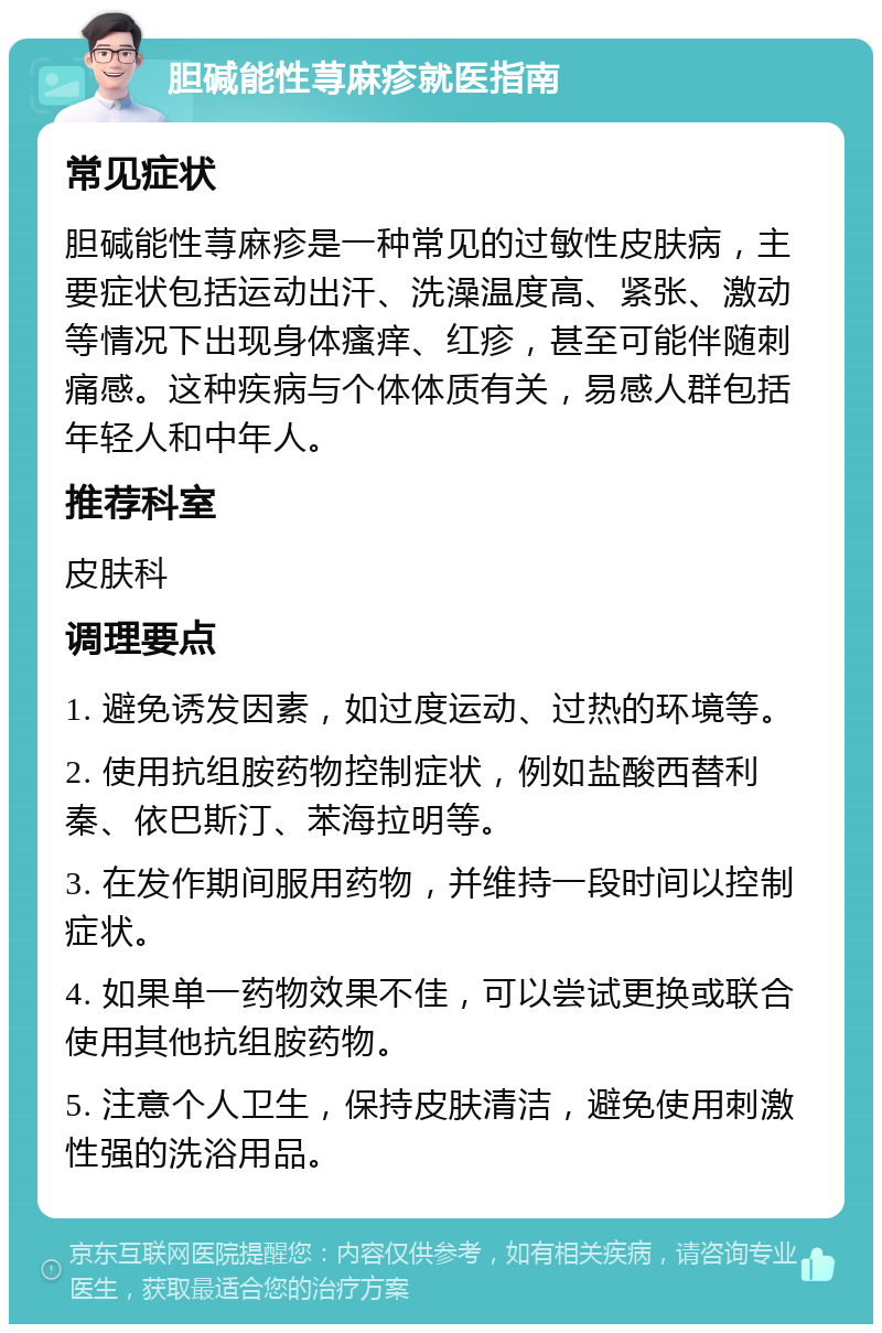 胆碱能性荨麻疹就医指南 常见症状 胆碱能性荨麻疹是一种常见的过敏性皮肤病，主要症状包括运动出汗、洗澡温度高、紧张、激动等情况下出现身体瘙痒、红疹，甚至可能伴随刺痛感。这种疾病与个体体质有关，易感人群包括年轻人和中年人。 推荐科室 皮肤科 调理要点 1. 避免诱发因素，如过度运动、过热的环境等。 2. 使用抗组胺药物控制症状，例如盐酸西替利秦、依巴斯汀、苯海拉明等。 3. 在发作期间服用药物，并维持一段时间以控制症状。 4. 如果单一药物效果不佳，可以尝试更换或联合使用其他抗组胺药物。 5. 注意个人卫生，保持皮肤清洁，避免使用刺激性强的洗浴用品。